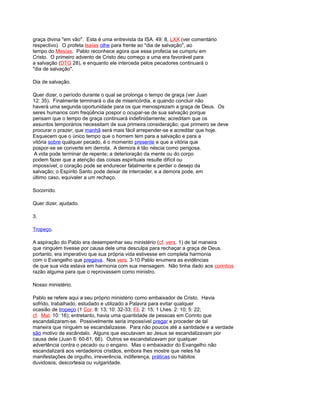 graça divina "em vão". Esta é uma entrevista da ISA. 49: 8, LXX (ver comentário
respectivo). O profeta Isaías olhe para frente ao "dia de salvação", ao
tempo do Mesías. Pablo reconhece agora que essa profecia se cumpriu em
Cristo. O primeiro advento de Cristo deu começo a uma era favorável para
a salvação (DTG 28), e enquanto ele interceda pelos pecadores continuará o
"dia de salvação".
Dia de salvação.
Quer dizer, o período durante o qual se prolonga o tempo de graça (ver Juan
12: 35). Finalmente terminará o dia de misericórdia, e quando concluir não
haverá uma segunda oportunidade para os que menosprezam a graça de Deus. Os
seres humanos com freqüência pospor o ocupar-se de sua salvação porque
pensam que o tempo de graça continuará indefinidamente; acreditam que os
assuntos temporários necessitam de sua primeira consideração; que primeiro se deve
procurar o prazer; que manhã será mais fácil arrepender-se e acreditar que hoje.
Esquecem que o único tempo que o homem tem para a salvação e para a
vitória sobre qualquer pecado, é o momento presente e que a vitória que
pospor-se se converte em derrota. A demora é tão néscia como perigosa.
A vida pode terminar de repente; a deterioração da mente ou do corpo
podem fazer que a atenção das coisas espirituais resulte difícil ou
impossível; o coração pode se endurecer fatalmente e perder o desejo da
salvação; o Espírito Santo pode deixar de interceder, e a demora pode, em
último caso, equivaler a um rechaço.
Socorrido.
Quer dizer, ajudado.
3.
Tropeço.
A aspiração do Pablo era desempenhar seu ministério (cf. vers. 1) de tal maneira
que ninguém tivesse por causa dele uma desculpa para rechaçar a graça de Deus.
portanto, era imperativo que sua própria vida estivesse em completa harmonia
com o Evangelho que pregava. Nos vers. 3-10 Pablo enumera as evidências
de que sua vida estava em harmonia com sua mensagem. Não tinha dado aos corintios
razão alguma para que o reprovassem como ministro.
Nosso ministério.
Pablo se refere aqui a seu próprio ministério como embaixador de Cristo. Havia
sofrido, trabalhado, estudado e utilizado a Palavra para evitar qualquer
ocasião de tropeço (1 Cor. 8: 13; 10: 32-33; Fil. 2: 15; 1 Lhes. 2: 10; 5: 22;
cf. Mat. 10: 16); entretanto, havia uma quantidade de pessoas em Corinto que
escandalizaram-se. Possivelmente seria impossível pregar e proceder de tal
maneira que ninguém se escandalizasse. Para não poucos até a santidade e a verdade
são motivo de escândalo. Alguns que escutavam ao Jesus se escandalizavam por
causa dele (Juan 6: 60-61, 66). Outros se escandalizavam por qualquer
advertência contra o pecado ou o engano. Mas o embaixador do Evangelho não
escandalizará aos verdadeiros cristãos, embora lhes mostre que neles há
manifestações de orgulho, irreverência, indiferença, práticas ou hábitos
duvidosos, descortesia ou vulgaridade.
 