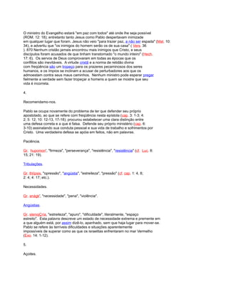 O ministro do Evangelho estará "em paz com todos" até onde lhe seja possível
(ROM. 12: 18); entretanto tanto Jesus como Pablo despertavam inimizade
em qualquer lugar que foram. Jesus não veio "para trazer paz, a não ser espada" (Mat. 10:
34), e advertiu que "os inimigos do homem serão os de sua casa" ( Vers. 36
). 870 Nenhum cristão jamais encontrou mais inimigos que Cristo, e seus
discípulos foram acusados de que tinham transtornado "o mundo inteiro" (Hech.
17: 6). Os servos de Deus comprovaram em todas as épocas que os
conflitos são inevitáveis. A virtude cristã e a norma de retidão divina
com freqüência são um tropeço para os prazeres pecaminosos dos seres
humanos, e os ímpios se inclinam a acusar de perturbadores aos que os
admoestam contra seus maus caminhos. Nenhum ministro pode esperar pregar
fielmente a verdade sem fazer tropeçar a homens a quem se mostre que seu
vida é incorreta.
4.
Recomendamo-nos.
Pablo se ocupa novamente do problema de ter que defender seu próprio
apostolado, ao que se refere com freqüência nesta epístola (cap. 3: 1-3; 4:
2; 5: 12; 10: 12-13, 17-18); procurou estabelecer uma clara distinção entre
uma defesa correta e a que é falsa. Defende seu próprio ministério (cap. 6:
3-10) assinalando sua conduta pessoal e sua vida de trabalho e sofrimentos por
Cristo. Uma verdadeira defesa se apóia em feitos, não em palavras.
Paciência.
Gr. hupomon', "firmeza", "perseverança", "resistência", "resistência" (cf. Luc. 8:
15; 21: 19).
Tribulações.
Gr. thlípsis, "opressão", "angústia", "estreiteza", "pressão" (cf. cap. 1: 4, 8;
2: 4; 4: 17; etc.).
Necessidades.
Gr. anágk', "necessidade", "pena", "violência".
Angústias.
Gr. stenojÇría, "estreiteza", "apuro", "dificuldade", literalmente, "espaço
estreito". Esta palavra descreve um estado de necessidade extrema e premente em
a que alguém está, por assim dizê-lo, apanhado, sem que haja lugar para mover-se.
Pablo se refere às terríveis dificuldades e situações aparentemente
impossíveis de superar como as que os israelitas enfrentaram no mar Vermelho
(Exo. 14: 1-12).
5.
Açoites.
 