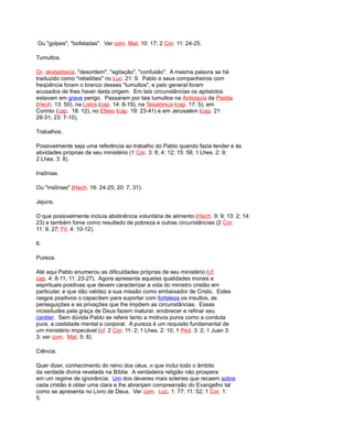 Ou "golpes", "bofetadas". Ver com. Mat. 10: 17; 2 Cor. 11: 24-25.
Tumultos.
Gr. akatastasía, "desordem", "agitação", "confusão". A mesma palavra se há
traduzido como "rebeliões" no Luc. 21: 9. Pablo e seus companheiros com
freqüência foram o branco desses "tumultos", e pelo general foram
acusados de lhes haver dada origem. Em tais circunstâncias os apóstolos
estavam em grave perigo. Passaram por tais tumultos na Antioquía da Pisidia
(Hech. 13: 50), na Listra (cap. 14: 8-19), na Tesalónica (cap. 17: 5), em
Corinto (cap. 18: 12), no Efeso (cap. 19: 23-41) e em Jerusalém (cap. 21:
28-31; 23: 7-10).
Trabalhos.
Possivelmente seja uma referência ao trabalho do Pablo quando fazia tender e às
atividades próprias de seu ministério (1 Cor. 3: 8; 4: 12; 15: 58; 1 Lhes. 2: 9;
2 Lhes. 3: 8).
Insônias.
Ou "insônias" (Hech. 16: 24-25; 20: 7, 31).
Jejuns.
O que possivelmente incluía abstinência voluntária de alimento (Hech. 9: 9; 13: 2; 14:
23) e também fome como resultado de pobreza e outras circunstâncias (2 Cor.
11: 9, 27; Fil. 4: 10-12).
6.
Pureza.
Até aqui Pablo enumerou as dificuldades próprias de seu ministério (cf.
cap. 4: 8-11; 11: 23-27). Agora apresenta aquelas qualidades morais e
espirituais positivas que devem caracterizar a vida do ministro cristão em
particular, e que dão validez a sua missão como embaixador de Cristo. Estes
rasgos positivos o capacitam para suportar com fortaleza os insultos, as
perseguições e as privações que lhe impõem as circunstâncias. Essas
vicissitudes pela graça de Deus fazem maturar, enobrecer e refinar seu
caráter. Sem dúvida Pablo se refere tanto a motivos puros como a conduta
pura, a castidade mental e corporal. A pureza é um requisito fundamental de
um ministério impecável (cf. 2 Cor. 11: 2; 1 Lhes. 2: 10; 1 Ped. 3: 2; 1 Juan 3:
3; ver com. Mat. 5: 8).
Ciência.
Quer dizer, conhecimento do reino dos céus, o que inclui todo o âmbito
da verdade divina revelada na Bíblia. A verdadeira religião não prospera
em um regime de ignorância. Um dos deveres mais solenes que recaem sobre
cada cristão é obter uma clara e lhe abranjam compreensão do Evangelho tal
como se apresenta no Livro de Deus. Ver com. Luc. 1: 77; 11: 52; 1 Cor. 1:
5.
 