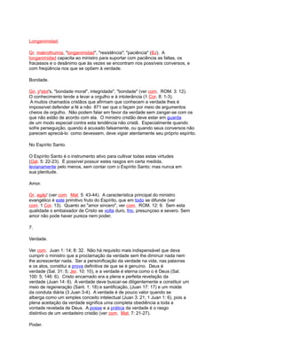 Longanimidad.
Gr. makrothumía, "longanimidad", "resistência"; "paciência" (BJ). A
longanimidad capacita ao ministro para suportar com paciência as faltas, os
fracassos e o desânimo que às vezes se encontram nos possíveis conversos, e
com freqüência nos que se opõem à verdade.
Bondade.
Gn. jr'stot's, "bondade moral", integridade", "bondade" (ver com. ROM. 3: 12).
O conhecimento tende a levar a orgulho e à intolerância (1 Cor. 8: 1-3).
A muitos chamados cristãos que afirmam que conhecem a verdade lhes é
impossível defender a fé a não 871 ser que o façam por meio de argumentos
cheios de orgulho. Não podem falar em favor da verdade sem zangar-se com os
que não estão de acordo com ela. O ministro cristão deve estar em guarda
de um modo especial contra esta tendência não cristã. Especialmente quando
sofre perseguição, quando é acusado falsamente, ou quando seus conversos não
parecem apreciá-lo como devessem, deve vigiar atentamente seu próprio espírito.
No Espírito Santo.
O Espírito Santo é o instrumento ativo para cultivar todas estas virtudes
(Gál. 5: 22-23). É possível possuir estes rasgos em certa medida,
levianamente pelo menos, sem contar com o Espírito Santo; mas nunca em
sua plenitude.
Amor.
Gr. agáp' (ver com. Mat. 5: 43-44). A característica principal do ministro
evangélico é este primitivo fruto do Espírito, que em todo se difunde (ver
com. 1 Cor. 13). Quanto ao "amor sincero", ver com. ROM. 12: 9. Sem esta
qualidade o embaixador de Cristo se volta duro, frio, presunçoso e severo. Sem
amor não pode haver pureza nem poder.
7.
Verdade.
Ver com. Juan 1: 14; 8: 32. Não há requisito mais indispensável que deva
cumprir o ministro que a proclamação da verdade sem lhe diminuir nada nem
lhe acrescentar nada. Ser a personificação da verdade na vida, nas palavras
e os atos, constitui a prova definitiva de que se é genuíno. Deus é
verdade (Sal. 31: 5; Jer. 10: 10), e a verdade é eterna como o é Deus (Sal.
100: 5; 146: 6). Cristo encarnado era a plena e perfeita revelação da
verdade (Juan 14: 6). A verdade deve buscar-se diligentemente e constituir um
meio de regeneração (Sant. 1: 18) e santificação, (Juan 17: 17) e um molde
da conduta diária (3 Juan 3-4). A verdade é de pouco valor quando se
alberga como um simples conceito intelectual (Juan 3: 21; 1 Juan 1: 6), pois a
plena aceitação da verdade significa uma completa obediência a toda a
vontade revelada de Deus. A posse e a prática da verdade é o rasgo
distintivo de um verdadeiro cristão (ver com. Mat. 7: 21-27).
Poder.
 