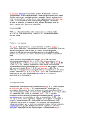 Gr. dúnamis, "fortaleza", "capacidade", "poder". A verdade e o poder se
complementam. A verdade de Deus sem o poder de Deus não tem valor prático.
O poder sozinho, sem a verdade, conduz à opressão. Tanto a verdade como o
poder provêm de Deus, e ambos devem estar regidos pelo amor (ver com. cap.
5: 14). A única autoridade válida para as crenças religiosas é a verdade
tal como se apresenta na Palavra de Deus, aplicada à vida pelo poder de
Deus e mantida sob o domínio do amor divino.
Armas de justiça.
Pablo usa a figura do combate militar para descrever a sorte do cristão
(F. 6: 11-17). Estar revestido com a armadura de Cristo é estar revestido
com sua justiça.
8.
Por honra e por desonra.
Nos vers. 8-1 0 apresenta uma série de contrastes ou antítese (cf. cap. 4:
8-10). Pablo tinha vivido a maioria destas vicissitudes, e possivelmente todas, em
relação com a recente crise da igreja de Corinto. Sua reação frente a
essas circunstâncias cambiantes o elogiava como ministro do Evangelho.
Manteve sua paciência e seu valor, e desse modo os resultados sempre foram
bons.
Por um lado tinha sido honrado pelos homens (Gál. 4: 14); pelo outro,
desonrado e desacreditado (1 Cor. 4: 11-13). Mas sempre replicava com o
espírito de Cristo e em harmonia com seus mandatos (Mat. 5: 38-42; Luc. 6: 22;
10: 16; Gál. 1: 10). Os falsos apóstolos de Corinto tinham falado mal dele.
Ainda havia alguns que desprezavam seu predicación e seu ministério, e falavam
dele como um impostor (2 Cor. 2: 17; 4: 2; ver com. cap. 11: 22). Mas a
Pablo isto só lhe proporcionava uma oportunidade para ter comunhão com Cristo
em seus sofrimentos (Fil. 3: 10; cf Mat. 5:11; 1 Ped. 4: 14). O apóstolo e seus
colaboradores não foram nunca motivo de tropeço, já fora mostrando
ressentimento ou elogio próprio.
9.
Como desconhecidos.
Possivelmente Pablo se refira a sua falta de créditos (cap. 3: 2). Como contraste,
os judaizantes (ver com. cap. 11: 22) consideravam-se a si mesmos como
personagens distinguidos. O mundo tampouco conheceu nosso Senhor (Juan 1:
10); nem mesmo seus irmãos o reconheceram. Os habitantes de sua própria aldeia
só o conheciam como o "filho do carpinteiro" (Mat. 13: 55). A cegueira
espiritual ocultou ao verdadeiro Jesus dos olhos de sua geração. Assim há
acontecido sempre com os cristãos de todos os séculos (Juan 16: 33; 1 Juan
3:1, 13). O mundo aclama a grandeza e o poder que se apóiam na linhagem, a
riqueza, a grandeza intelectual e a hierarquia, mas pouco se tem em conta
a grandeza que se apóia na santidade e na humildade. Os cristãos devem
estar preparados para que se tergiversem e desfigurem seus motivos, para sofrer
brincadeiras e perseguições, 872 porque sua vida, experiências, princípios,
ambições e esperanças não têm significado para o homem natural (1 Cor. 2:
 