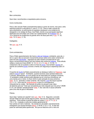 14).
Bem conhecidos.
Quer dizer, reconhecidos e respeitados pelos sinceros.
Como moribundos.
Para o olho secular Pablo possivelmente estava a ponto de morrer, mas para o olho
espiritual possuía a vida eterna (1 Juan 5: 11-12). Para a visão confusa de
seus adversários, os sofrimentos do apóstolo resultavam uma evidência do
desagrado e do castigo de Deus; mas Pablo, devido a sua percepção espiritual,
desfrutava de comunhão com Cristo nos "padecimentos" do Professor (Fil. 3:
10) e discernia as evidências do grande amor de Deus para ele (1 Cor. 11: 32;
Heb. 12: 6; Apoc. 3: 19).
Castigados.
Ver com. cap. 4: 9.
10.
Como entristecidos.
Para o Pablo aparentemente não havia a não ser tristezas; entretanto, para ele, o
dor e o gozo não se excluíam mutuamente porque sabia como estar contente em
meio de suas tribulações. regozijava-se pela maneira providencial em que
Deus o encaminhava mesmo que isso tivesse sido causa de tristezas. Essa atitude
reflete a mente de Cristo (ROM. 12: 12; Fil. 4: 4, 11; Heb. 2: 10-18). O
cristianismo não só sustenta a alma na hora da prova, mas também reparte um
espírito de contente triunfo e enche a mente com segurança e esperança (ISA. 61:
3).
O espírito de triunfo do Pablo possivelmente se destaque melhor no Filipenses, cuja
palavra chave é "gozo". Entretanto, quando escreveu essa epístola estava em
o cárcere, abandonado, só e em perigo de ser executado em qualquer momento.
O verdadeiro cristão sempre pode regozijar-se em uma boa consciência, em
uma mente pura e nobre, no favor divino e pela salvação de seus próximos
(Heb. 12: 2). aprendeu a estar contente, não importa o que lhe toque suportar
(Fil. 4: 11). Uma vida de contentamiento e gozo é a primogenitura
intransferível do cristão. Ser liberado do poder do pecado e das mãos
de Satanás para ser "mais que vencedores por meio daquele que nos amou" (ROM.
8: 37), ser salvado "perpetuamente" (Heb. 7: 25): tudo isto é causa suficiente
para uma vida de gozo e felicidade.
Pobres.
Quer dizer, "pobres em espírito" (ver com. Mat. 5: 3). Segundo o conceito
secular Pablo era sem dúvida alguma pobre, mas era rico segundo a visão
espiritual. Tinha sofrido a perda de todas as coisas (1 Cor. 4: 11; Fil. 3:
7-8; 4: 12). A eleição e sorte dos cristãos geralmente foi
ficar pobres em bens materiais. Os crentes de Jerusalém voluntariamente
entregaram sua riqueza terrestre (Hech. 2: 44-45; 3: 6; 5: 1-3). A vida não
pode ser estimada pelas aparências. No que se relaciona com o reino de
 