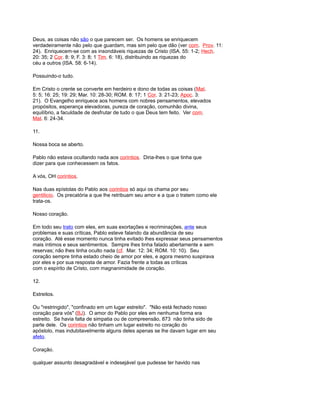 Deus, as coisas não são o que parecem ser. Os homens se enriquecem
verdadeiramente não pelo que guardam, mas sim pelo que dão (ver com. Prov. 11:
24). Enriquecem-se com as insondáveis riquezas de Cristo (ISA. 55: 1-2; Hech.
20: 35; 2 Cor. 8: 9; F. 3: 8; 1 Tim. 6: 18), distribuindo as riquezas do
céu a outros (ISA. 58: 6-14).
Possuindo-o tudo.
Em Cristo o crente se converte em herdeiro e dono de todas as coisas (Mat.
5: 5; 16: 25; 19: 29; Mar. 10: 28-30; ROM. 8: 17; 1 Cor. 3: 21-23; Apoc. 3:
21). O Evangelho enriquece aos homens com nobres pensamentos, elevados
propósitos, esperança elevadoras, pureza de coração, comunhão divina,
equilíbrio, a faculdade de desfrutar de tudo o que Deus tem feito. Ver com.
Mat. 6: 24-34.
11.
Nossa boca se aberto.
Pablo não estava ocultando nada aos corintios. Diria-lhes o que tinha que
dizer para que conhecessem os fatos.
A vós, OH corintios.
Nas duas epístolas do Pablo aos corintios só aqui os chama por seu
gentilicio. Os precatória a que lhe retribuam seu amor e a que o tratem como ele
trata-os.
Nosso coração.
Em todo seu trato com eles, em suas exortações e recriminações, ante seus
problemas e suas críticas, Pablo esteve falando da abundância de seu
coração. Até esse momento nunca tinha evitado lhes expressar seus pensamentos
mais íntimos e seus sentimentos. Sempre lhes tinha falado abertamente e sem
reservas; não lhes tinha oculto nada (cf. Mar. 12: 34; ROM. 10: 10). Seu
coração sempre tinha estado cheio de amor por eles, e agora mesmo suspirava
por eles e por sua resposta de amor. Fazia frente a todas as críticas
com o espírito de Cristo, com magnanimidade de coração.
12.
Estreitos.
Ou "restringido", "confinado em um lugar estreito". "Não está fechado nosso
coração para vós" (BJ). O amor do Pablo por eles em nenhuma forma era
estreito. Se havia falta de simpatia ou de compreensão, 873 não tinha sido de
parte dele. Os corintios não tinham um lugar estreito no coração do
apóstolo, mas indubitavelmente alguns deles apenas se lhe davam lugar em seu
afeto.
Coração.
qualquer assunto desagradável e indesejável que pudesse ter havido nas
 