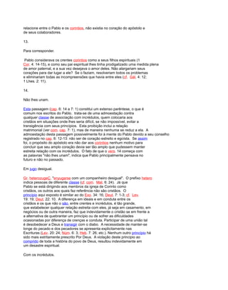 relacione entre o Pablo e os corintios, não existia no coração do apóstolo e
de seus colaboradores.
13.
Para corresponder.
Pablo considerava os crentes corintios como a seus filhos espirituais (1
Cor. 4: 14-15), e como seu pai espiritual lhes tinha prodigalizado uma medida plena
de amor paternal, e a sua vez desejava o amor deles. Não alargariam seus
corações para dar lugar a ele? Se o faziam, resolveriam todos os problemas
e eliminariam todas as incompreensões que havia entre eles (cf. Gál. 4: 12;
1 Lhes. 2: 11).
14.
Não lhes unam.
Esta passagem (cap. 6: 14 a 7: 1) constitui um extenso parêntese, o que é
comum nos escritos do Pablo. trata-se de uma admoestação contra
qualquer classe de associação com incrédulos, quem colocaria aos
cristãos em situações onde lhes seria difícil, se não impossível, evitar a
transigência com seus princípios. Esta proibição inclui a relação
matrimonial (ver com. cap. 7: 1), mas de maneira nenhuma se reduz a ela. A
admoestação desta passagem possivelmente foi à mente do Pablo devido a seu conselho
registrado no cap. 6: 12-13: não ser de coração estreito e egoísta. Se assim
foi, o propósito do apóstolo era não dar aos corintios nenhum motivo para
concluir que seu amplo coração devia ser tão amplo que pudessem manter
estreita relação com os incrédulos. O fato de que o vers. 14 começa com
as palavras "não lhes unam", indica que Pablo principalmente pensava no
futuro e não no passado.
Em jugo desigual.
Gr. heterozugeÇ, "enyugarse com um companheiro desigual". O prefixo hetero
indica pessoas de diferente classe (cf. com. Mat. 6: 24). Já que
Pablo se está dirigindo aos membros da igreja de Corinto como
cristãos, os outros aos quais faz referência não são cristãos. O
princípio aqui exposto é similar ao do Exo. 34: 16; Deut. 7: 1-3; cf. Lev.
19: 19; Deut. 22: 10. A diferença em ideais e em conduta entre os
cristãos e os que não o são, entre crentes e incrédulos, é tão grande,
que estabelecer qualquer relação estreita com eles, já seja em casamento, em
negócios ou de outra maneira, faz que indevidamente o cristão se em frente a
a alternativa de quebrantar um princípio ou de sofrer as dificuldades
ocasionadas por diferença de crenças e conduta. Participar de uma união tal
é desobedecer a Deus e transigir com o diabo. A necessidade de manter-se
longe do pecado e dos pecadores se apresenta explicitamente nas
Escrituras (Lev. 20: 24; Núm. 6: 3; Heb. 7: 26; etc.). Nenhum outro princípio há
sido mais estritamente prescrito Por Deus. A violação deste principio ao
comprido de toda a história do povo de Deus, resultou indevidamente em
um desastre espiritual.
Com os incrédulos.
 