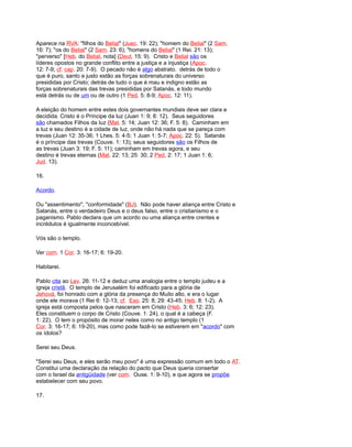 Aparece na RVA: "filhos do Belial" (Juec. 19: 22); "homem do Belial" (2 Sam.
16: 7); "os do Belial" (2 Sam. 23: 6); "homens do Belial" (1 Rei. 21: 13);
"perverso" [Heb. do Belial, nota] (Deut. 15: 9). Cristo e Belial são os
líderes opostos no grande conflito entre a justiça e a injustiça (Apoc.
12: 7-9; cf. cap. 20: 7-9). O pecado não é algo abstrato. detrás de todo o
que é puro, santo e justo estão as forças sobrenaturais do universo
presididas por Cristo; detrás de tudo o que é mau e indigno estão as
forças sobrenaturais das trevas presididas por Satanás, e todo mundo
está detrás ou de um ou de outro (1 Ped. 5: 8-9; Apoc. 12: 11).
A eleição do homem entre estes dois governantes mundiais deve ser clara e
decidida. Cristo é o Príncipe da luz (Juan 1: 9; 8: 12). Seus seguidores
são chamados Filhos da luz (Mat. 5: 14; Juan 12: 36; F. 5: 8). Caminham em
a luz e seu destino é a cidade de luz, onde não há nada que se pareça com
trevas (Juan 12: 35-36; 1 Lhes. 5: 4-5; 1 Juan 1: 5-7; Apoc. 22: 5). Satanás
é o príncipe das trevas (Couve. 1: 13); seus seguidores são os Filhos de
as trevas (Juan 3: 19; F. 5: 11); caminham em trevas agora, e seu
destino é trevas eternas (Mat. 22: 13; 25: 30; 2 Ped, 2: 17; 1 Juan 1: 6;
Jud. 13).
16.
Acordo.
Ou "assentimento", "conformidade" (BJ). Não pode haver aliança entre Cristo e
Satanás, entre o verdadeiro Deus e o deus falso, entre o cristianismo e o
paganismo. Pablo declara que um acordo ou uma aliança entre crentes e
incrédulos é igualmente inconcebível.
Vós são o templo.
Ver com. 1 Cor. 3: 16-17; 6: 19-20.
Habitarei.
Pablo cita ao Lev. 26: 11-12 e deduz uma analogia entre o templo judeu e a
igreja cristã. O templo de Jerusalém foi edificado para a glória de
Jehová, foi honrado com a glória da presença do Muito alto, e era o lugar
onde ele morava (1 Rei 6: 12-13; cf. Exo. 25: 8; 29: 43-45; Heb. 8: 1-2). A
igreja está composta pelos que nasceram em Cristo (Heb. 3: 6; 12: 23).
Eles constituem o corpo de Cristo (Couve. 1: 24), o qual é a cabeça (F.
1: 22). O tem o propósito de morar neles como no antigo templo (1
Cor. 3: 16-17; 6: 19-20), mas como pode fazê-lo se estiverem em "acordo" com
os ídolos?
Serei seu Deus.
"Serei seu Deus, e eles serão meu povo" é uma expressão comum em todo o AT.
Constitui uma declaração da relação do pacto que Deus queria consertar
com o Israel da antigüidade (ver com. Ouse. 1: 9-10), e que agora se propõe
estabelecer com seu povo.
17.
 