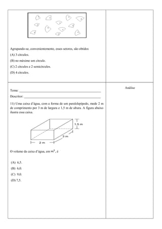 Agrupando-se, convenientemente, esses setores, são obtidos
(A) 3 círculos.
(B) no máximo um círculo.
(C) 2 círculos e 2 semicírculos.
(D) 4 círculos.



                                                                       Análise
Tema: __________________________________________________
Descritor: _______________________________________________

11) Uma caixa d’água, com a forma de um paralelepípedo, mede 2 m
de comprimento por 3 m de largura e 1,5 m de altura. A figura abaixo
ilustra essa caixa.




O volume da caixa d’água, em       ,é


(A) 6,5.
(B) 6,0.
(C) 9,0.
(D) 7,5.
 