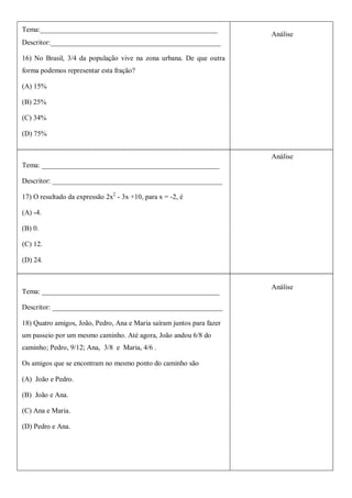 Tema:__________________________________________________
                                                                       Análise
Descritor:________________________________________________

16) No Brasil, 3/4 da população vive na zona urbana. De que outra
forma podemos representar esta fração?

(A) 15%

(B) 25%

(C) 34%

(D) 75%


                                                                       Análise
Tema: __________________________________________________

Descritor: ________________________________________________

17) O resultado da expressão 2x2 - 3x +10, para x = -2, é

(A) -4.

(B) 0.

(C) 12.

(D) 24.


                                                                       Análise
Tema: __________________________________________________

Descritor: ________________________________________________

18) Quatro amigos, João, Pedro, Ana e Maria saíram juntos para fazer
um passeio por um mesmo caminho. Até agora, João andou 6/8 do
caminho; Pedro, 9/12; Ana, 3/8 e Maria, 4/6 .

Os amigos que se encontram no mesmo ponto do caminho são

(A) João e Pedro.

(B) João e Ana.

(C) Ana e Maria.

(D) Pedro e Ana.
 