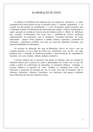 ELABORAÇÃO DE ITENS


      As Matrizes de Referência são compostas por um conjunto de descritores, os quais
contemplam dois pontos básicos do que se pretende avaliar: o conteúdo programático a ser
avaliado em cada período de escolarização; e o nível de operação mental necessário para
a habilidade avaliada. Tais descritores são selecionados para compor a Matriz, considerando-se
aquilo que pode ser avaliado por meio de itens de múltipla escolha. A Matriz de Referência
para avaliação de Matemática tem como eixo a habilidade de resolver problemas
contextualizados em consonância com os Parâmetros Curriculares Nacionais. Os temas
selecionados – espaço e forma, grandezas e medidas, números e operações e tratamento da
informação – representam conteúdos com base nos quais são elaborados descritores que
expressam habilidades em Matemática.

      No processo de elaboração dos itens de Matemática, leva-se em conta o que um
estudante aprendeu e se ele é capaz de utilizar esse aprendizado para resolver um dado
problema, pois a resolução de problemas possibilita o desenvolvimento de capacidades de
raciocínio, tais como intuição, indução, dedução e estimativa.

      É preciso enfatizar que os descritores não podem ser adotados como um conjunto de
indicações básicas para as práticas de ensino e aprendizagem nas escolas, uma vez que não
contêm a análise do conhecimento da matemática, as orientações didáticas, estratégias e
recursos didáticos, as sugestões de como trabalhar os conteúdos, bem como não
selecionam a progressão de conteúdos por ano ou ciclos. Esse tipo de orientação cabe às
Diretrizes, Parâmetros e Matrizes Curriculares. Aos descritores cabe, apenas, a referência
para a elaboração dos itens que comporão os testes.




                                                                                            1
 