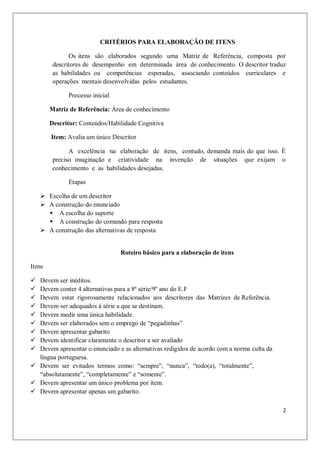 CRITÉRIOS PARA ELABORAÇÃO DE ITENS

               Os itens são elaborados segundo uma Matriz de Referência, composta por
         descritores de desempenho em determinada área de conhecimento. O descritor traduz
         as habilidades ou competências esperadas, associando conteúdos curriculares e
         operações mentais desenvolvidas pelos estudantes.

              Processo inicial

        Matriz de Referência: Área de conhecimento

        Descritor: Conteúdos/Habilidade Cognitiva

        Item: Avalia um único Descritor

               A excelência na elaboração de itens, contudo, demanda mais do que isso. É
         preciso imaginação e criatividade na invenção de situações que exijam o
         conhecimento e as habilidades desejadas.

              Etapas

     Escolha de um descritor
     A construção do enunciado
       A escolha do suporte
       A construção do comando para resposta
     A construção das alternativas de resposta


                                 Roteiro básico para a elaboração de itens

Itens

 Devem ser inéditos.
 Devem conter 4 alternativas para a 8ª série/9º ano do E.F
 Devem estar rigorosamente relacionados aos descritores das Matrizes de Referência.
 Devem ser adequados à série a que se destinam.
 Devem medir uma única habilidade.
 Devem ser elaborados sem o emprego de “pegadinhas”
 Devem apresentar gabarito
 Devem identificar claramente o descritor a ser avaliado
 Devem apresentar o enunciado e as alternativas redigidos de acordo com a norma culta da
  língua portuguesa.
 Devem ser evitados termos como: “sempre”, “nunca”, “todo(a), “totalmente”,
  “absolutamente”, “completamente” e “somente”.
 Devem apresentar um único problema por item.
 Devem apresentar apenas um gabarito.

                                                                                            2
 