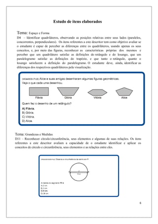 Estudo de itens elaborados

 Tema: Espaço e Forma
 D4 – Identificar quadriláteros, observando as posições relativas entre seus lados (paralelos,
 concorrentes, perpendiculares). Os itens referentes a este descritor tem como objetivo avaliar se
 o estudante é capaz de perceber as diferenças entre os quadriláteros, usando apenas os seus
 conceitos, e, por meio das figuras, reconhecer as características próprias dos mesmos e
 perceber que um quadrilátero satisfaz as definições do retângulo e do losango, que um
 paralelogramo satisfaz as definições do trapézio, e que tanto o retângulo, quanto o
 losango satisfazem a definição do paralelogramo. O estudante deve, ainda, identificar as
 diferenças dos respectivos quadriláteros pela visualização.




Tema: Grandezas e Medidas
D11 – Reconhecer círculo/circunferência, seus elementos e algumas de suas relações. Os itens
referentes a este descritor avaliam a capacidade de o estudante identificar e aplicar os
conceitos de círculo e circunferência, seus elementos e as relações entre eles.




                                                                                                6
 