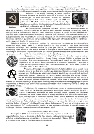 7 - Ideias e doutrinas no século XIX e Movimentos sociais e políticos no século XIX 
As transformações econômicas, sociais e políticas ocorridas na passagem do século XVIII para o XIX foram 
acompanhadas de novas ideias que buscavam interpretar o mundo capitalista e burguês que se configurava. 
Socialismo: o socialismo contestava a ordem capitalista 
burguesa resultante da Revolução Industrial e propunha vias de 
transformação. Os mais importantes teóricos do socialismo 
(Marxismo) foram Karl Marx e Friedrich Engels. Em 1848, eles 
publicaram o Manifesto comunista, no qual anteciparam alguns 
postulados do socialismo científico, depois definidos detalhadamente 
na obra mais conhecida de Marx, O Capital. 
Marx também criou o conceito da “mais-valia”, diferença entre a riqueza gerada por um 
operário e o pagamento que este recebe por seu trabalho, apropriada pelos capitalistas ou donos dos meios de 
produção, razão da capitalização da burguesia. Assim, ele entendia que a luta de classes, que opõe o proletariado à 
burguesia, seria o agente transformador da sociedade capitalista, pois, por meio da ação política do proletariado na 
revolução socialista, seria inaugurada uma sociedade mais justa. Em um primeiro momento, seria instaurada uma 
ditadura do proletariado que eliminaria a propriedade privada; depois, com o fim das desigualdades econômicas e 
sociais e do próprio Estado, viria o comunismo. 
Socialismo Utópico: O pensamento socialista foi primeiramente formulado por Saint-Simon, Charles 
Fourier, Louis Blanc e Robert Owen. O socialismo defendido por estes autores foi, mais tarde, denominado 
de socialismo utópico por seus opositores marxistas (os quais, por oposição, se autodenominavam socialistas 
"científicos"), e vem do fato de seus teóricos exporem os princípios de uma sociedade ideal sem indicar os meios 
para alcançá-la. Os socialistas utópicos acreditavam que a implantação do sistema socialista ocorreria de forma lenta 
e gradual, estruturada no pacifismo, inclusive na boa vontade da própria burguesia. 
Nacionalismo: durante o século XIX, foi forjado o conceito de nação, no qual se misturam 
aspectos geográficos (território), culturais (língua, costumes, história) e políticos para dar 
identidade a determinado grupo humano. Cada nação deveria garantir sua soberania e, portanto, 
organizar-se em um Estado. Assim, despertava-se o sentimento nacionalista, a exaltação da 
nação, que foi argumento para processos tanto de independência – caso da Grécia – quanto de 
unificação – casos de Itália e Alemanha. 
Anarquismo: Um dos precursores do anarquismo foi William Godwi, que, já naquela época, 
propunha um novo tipo de arranjo social em que as pessoas não estivessem subordinadas à força 
dos governos e leis. Em sua perspectiva, acreditava ser possível que em um contexto dominado 
por princípios racionais e equilibrado entre as necessidades e vontades, seria possível conduzir a 
vida em sociedade. Conforme já salientado, os anarquistas concordavam que toda instituição 
dotada de poderes impedia o alcance da liberdade. Dessa forma, o Estado, a Igreja e muitos 
costumes são criticados na condição de verdadeiros entraves para o alcance de um mundo regido por pessoas livres. 
Paralelamente, as diferenças que identificam as classes sociais também seriam combatidas por meio da extinção das 
propriedades privadas. 
Positivismo: foi uma corrente filosófica cujo mentor e iniciador principal foi Auguste 
Comte, no século XIX. Apareceu como reação ao idealismo, opondo ao primado da razão, o 
primado da experiência sensível (e dos dados positivos). Propõe a ideia de uma ciência sem 
teologia ou metafísica, baseada apenas no mundo físico/material. Os positivistas abandonaram a 
busca pela explicação de fenômenos externos, como a criação do homem, por exemplo, para 
buscar explicar coisas mais práticas e presentes na vida do homem, como no caso das leis, das relações sociais e da 
ética. O positivismo teve fortes influências no Brasil, tendo como sua representação máxima, o emprego da frase 
positivista “Ordem e Progresso”, extraída da fórmula máxima do Positivismo: "O amor por princípio, a ordem por 
base, o progresso por fim", em plena bandeira brasileira. A frase tenta passar a imagem de que cada coisa em seu 
devido lugar conduziria para a perfeita orientação ética da vida social. 
Movimentos sociais e políticos do século XIX. 
Revolução de 1830: conhecida como Jornadas Gloriosas, significou a resistência da 
burguesia francesa liberal ao desejo do rei Carlos X de restaurar o absolutismo monárquico. O 
rei fugiu e em seu lugar assumiu um dos líderes do movimento, o duque Luís Felipe de Orléans 
(O Rei Burguês), que instaurou o liberalismo político e econômico. 
10 
Socialismo 
Marx e Engels 
O Rei Burguês 
 