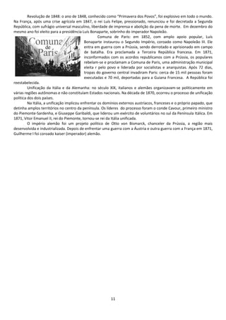 Revolução de 1848: o ano de 1848, conhecido como “Primavera dos Povos”, foi explosivo em todo o mundo. 
Na França, após uma crise agrícola em 1847, o rei Luís Felipe, pressionado, renunciou e foi decretada a Segunda 
República, com sufrágio universal masculino, liberdade de imprensa e abolição da pena de morte. Em dezembro do 
mesmo ano foi eleito para a presidência Luís Bonaparte, sobrinho do imperador Napoleão. 
Comuna de Paris: em 1852, com amplo apoio popular, Luís 
Bonaparte instaurou o Segundo Império, coroado como Napoleão III. Ele 
entra em guerra com a Prússia, sendo derrotado e aprisionado em campo 
de batalha. Era proclamada a Terceira República francesa. Em 1871, 
inconformados com os acordos republicanos com a Prússia, os populares 
rebelam-se e proclamam a Comuna de Paris, uma administração municipal 
eleita r pelo povo e liderada por socialistas e anarquistas. Após 72 dias, 
tropas do governo central invadiram Paris: cerca de 15 mil pessoas foram 
executadas e 70 mil, deportadas para a Guiana Francesa. A República foi 
11 
reestabelecida. 
Unificação da Itália e da Alemanha: no século XIX, italianos e alemães organizavam-se politicamente em 
várias regiões autônomas e não constituíam Estados nacionais. Na década de 1870, ocorreu o processo de unificação 
política dos dois países. 
Na Itália, a unificação implicou enfrentar os domínios externos austríacos, franceses e o próprio papado, que 
detinha amplos territórios no centro da península. Os líderes do processo foram o conde Cavour, primeiro ministro 
do Piemonte-Sardenha, e Giuseppe Garibaldi, que liderou um exército de voluntários no sul da Península Itálica. Em 
1871, Vitor Emanuel II, rei do Piemonte, tornou-se rei da Itália unificada. 
O império alemão foi um projeto político de Otto von Bismarck, chanceler da Prússia, a região mais 
desenvolvida e industrializada. Depois de enfrentar uma guerra com a Áustria e outra guerra com a França em 1871, 
Guilherme I foi coroado kaiser (imperador) alemão. 
 