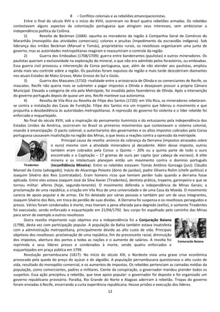 8 – Conflitos coloniais e as rebeliões emancipacionistas. 
Entre o final do século XVII e o início do XVIII, ocorreram no Brasil quatro rebeliões armadas. Os rebeldes 
contestavam alguns aspectos da colonização portuguesa que atingiam seus interesses, sem ambicionar a 
independência política da Colônia. 
1) Revolta de Beckman (1684): opunha os moradores da região à Companhia Geral de Comércio do 
Maranhão (monopólio das atividades comerciais); colonos e jesuítas (impedimento da escravidão indígena). Sob 
liderança dos irmãos Beckman (Manuel e Tomás), proprietários rurais, os revoltosos organizaram uma junta de 
governo, mas as autoridades metropolitanas reagiram e reassumiram o controle da região. 
2) Guerra dos Emboabas (1708/1709): guerra entre bandeirantes (paulistas) e outros mineradores. Os 
paulistas queriam a exclusividade na exploração do mineral, o que não era admitido pelos forasteiros, ou emboabas. 
Essa guerra civil provocou a intervenção da Coroa portuguesa, que, além de não atender aos paulistas, ampliou 
ainda mais seu controle sobre a região. Os paulistas foram expulsos da região e mais tarde descobriram diamantes 
nos atuais Estados de Mato Grosso, Mato Grosso do Sul e Goiás. 
3) Guerra dos Mascates (1710): rivalidade entre a aristocracia de Olinda e os comerciantes de Recife, os 
mascates. Recife não queria mais se submeter a pagar impostos a Olinda e desejavam possuir a própria Câmara 
Municipal. Elevada a categoria de vila pela Metrópole, foi invadida pelos fazendeiros de Olinda. Após a intervenção 
do governo português depois de quase um ano, Recife manteve sua autonomia. 
4) Revolta de Vila Rica ou Revolta de Filipe dos Santos (1720): em Vila Rica, os mineradores rebelaram-se 
contra a instalação das Casas de Fundição. Filipe dos Santos era um tropeiro que liderou o movimento e que 
propunha a desobediência às autoridades metropolitanas. A repressão do governo foi violenta e o líder rebelde foi 
enforcado e esquartejado. 
No final do século XVIII, sob a inspiração do pensamento iluminista e do entusiasmo pela independência dos 
Estados Unidos da América, ocorreram no Brasil os primeiros movimentos que contestavam o sistema colonial, 
visando à emancipação. O pacto colonial, o autoritarismo dos governantes e os altos impostos cobrados pela Coroa 
portuguesa causavam insatisfação na região das Minas, o que levou a reações contra a opressão da metrópole. 
Principal causa da revolta: anúncio da cobrança da Derrama (impostos atrasados sobre 
o ouro) mesmo com a atividade mineradora já decadente. Além desse imposto, outros 
também eram cobrados pela Coroa: o Quinto – 20% ou a quinta parte de todo o ouro 
encontrado e a Capitação – 17 gramas de ouro per capita {por cabeça de escravo}. A elite 
mineira e os intelectuais planejam então um movimento contra o domínio português 
(Inconfidência Mineira). Entre os rebeldes estavam: Tomás Antônio Gonzaga (juiz); Cláudio 
Manoel da Costa (advogado); Inácio de Alvarenga Peixoto (dono de jazidas); padre Oliveira Rolim (chefe político) e 
Joaquim Silvério dos Reis (contratador). Eram homens ricos que temiam perder tudo quando a derrama fosse 
aplicada. Entre eles estava Joaquim José da Silva Xavier (Tiradentes), dentista prático, tropeiro, garimpeiro e que se 
tornou militar: alferes (hoje, segundo-tenente). O movimento defendia a independência de Minas Gerais; a 
proclamação de uma república; a criação em Vila Rica de uma universidade e de uma Casa da Moeda. O movimento 
carecia de apoio popular e de armas. Ele foi delatado por várias pessoas e também por um de seus integrantes, 
Joaquim Silvério dos Reis, em troca do perdão de suas dívidas. A Derrama foi suspensa e os revoltosos perseguidos e 
presos. Vários foram condenados à morte, mas tiveram a pena alterada para degredo (exílio), e somente Tiradentes 
foi executado, sendo enforcado e esquartejado em 21/04/1792. Seu corpo foi espalhado pelo caminho das Minas 
para servir de exemplo a outros revoltosos 
Outra revolta importante cujo objetivo era a independência foi a Conjuração Baiana 
(1798), desta vez com participação popular. A população da Bahia também estava insatisfeita 
com a administração metropolitana, principalmente devido ao alto custo de vida. Principais 
objetivos dos revoltosos: proclamação de uma república, fim do preconceito racial, diminuição 
dos impostos, abertura dos portos a todas as nações e o aumento de salários. A revolta foi 
reprimida e seus líderes presos e condenados à morte, sendo quatro enforcados e 
esquartejados em praça pública em 1799. 
Revolução pernambucana (1817): No início do século XIX, o Nordeste vivia uma grave crise econômica 
provocada pela queda do preço do açúcar e do algodão. A população pernambucana questionava o alto custo de 
vida, resultado do monopólio comercial, e os aumentos de impostos. Os rebeldes pertenciam as camadas médias da 
população, como comerciantes, padres e militares. Ciente da conspiração, o governador mandou prender todos os 
suspeitos. Essa ação precipitou a rebelião, que teve apoio popular: o governador foi deposto e foi organizado um 
governo republicano provisório. Paraíba, Rio Grande do Norte e Alagoas aderiram à rebelião. Tropas do governo 
foram enviadas à Recife, encerrando a curta experiência republicana. Houve prisões e execução dos líderes. 
12 
Tiradentes 
Conjuração Baiana 
 