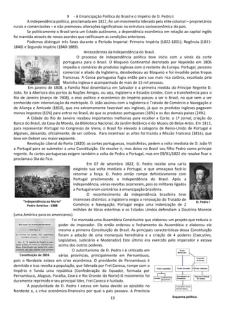 9 - A Emancipação Política do Brasil e o Império de D. Pedro I. 
A independência política, proclamada em 1822, foi um movimento liderado pela elite colonial – proprietários 
rurais e comerciantes – e não promoveu alterações significativas na estrutura socioeconômica do país. 
Se politicamente o Brasil seria um Estado autônomo, a dependência econômica em relação ao capital inglês 
foi mantida através de novos acordos que ratificavam as condições anteriores. 
Podemos distinguir três fases durante o Período Imperial: Primeiro Império (1822-1831); Regência (1831- 
13 
1840) e Segundo Império (1840-1889). 
Antecedentes da Independência do Brasil. 
O processo de independência política teve início com a vinda da corte 
portuguesa para o Brasil. O Bloqueio Continental decretado por Napoleão em 1806 
impedia o comércio de produtos ingleses com o restante da Europa. Portugal, parceiro 
comercial e aliado da Inglaterra, desobedeceu ao Bloqueio e foi invadido pelas tropas 
francesas. A Coroa portuguesa fugiu então para sua mais rica colônia, escoltada pela 
Marinha inglesa e acompanhada de mais de 15 mil pessoas. 
Em janeiro de 1808, a Família Real desembarca em Salvador e a primeira medida do Príncipe Regente D. 
João, foi à Abertura dos portos às Nações Amigas, ou seja, Inglaterra e Estados Unidos. Com a transferência para o 
Rio de Janeiro (março de 1908), o eixo político e econômico do Império passou a ser o Brasil, no que vem a ser 
conhecido com interiorização da metrópole. D. João assinou com a Inglaterra o Tratado de Comércio e Navegação e 
de Aliança e Amizade (1810), que era extremamente favorável aos ingleses, já que os produtos ingleses pagavam 
menos impostos (15%) para entrar no Brasil, do que os produtos portugueses (16%) e os dos demais países (24%). 
A Cidade do Rio de Janeiro recebeu importantes melhorias para receber a Corte: o 1º jornal; criação do 
Banco do Brasil, da Casa da Moeda, da Biblioteca Nacional, do Jardim Botânico e do Museu de Belas-Artes. Em 1815, 
para representar Portugal no Congresso de Viena, o Brasil foi elevado à categoria de Reino-Unido de Portugal e 
Algarves, deixando, oficialmente, de ser colônia. Para incentivar as artes foi trazida a Missão Francesa (1816), que 
teve em Debret seu maior expoente. 
Revolução Liberal do Porto (1820): as cortes portuguesas, insatisfeitas, pedem a volta imediata de D. João VI 
a Portugal para se submeter a uma Constituição. Ele resolve ir, mas deixa no Brasil seu filho Pedro como príncipe 
regente. As cortes portuguesas exigem também a volta de Pedro a Portugal, mas em 09/01/1822 ele resolve ficar e 
proclama o Dia do Fico. 
Em 07 de setembro 1822, D. Pedro recebe uma carta 
exigindo sua volta imediata a Portugal, e que ameaçava fazê-lo 
retornar a força. D. Pedro então rompe definitivamente com 
Portugal proclamando a Independência do Brasil. Após a 
independência, várias revoltas ocorreram, pois os militares ligados 
a Portugal eram contrários à emancipação brasileira. 
O reconhecimento da independência brasileira teve 
interesses distintos: a Inglaterra exigia a renovação do Tratado de 
Comércio e Navegação; Portugal exigia uma indenização de 2 
milhões de libras esterlinas e os Estados Unidos defendiam a Doutrina Monroe 
“Independência ou Morte” 
Pedro Américo - 1888 
(uma América para os americanos). 
Foi montada uma Assembleia Constituinte que elaborou um projeto que reduzia o 
poder do imperador. Ele então ordenou o fechamento da Assembleia e elaborou ele 
mesmo a primeira Constituição do Brasil. As principais características dessa Constituição 
foram a adoção de uma monarquia hereditária e a criação de 4 poderes (Executivo, 
Legislativo, Judiciário e Moderador) Este último era exercido pelo imperador e estava 
acima dos outros poderes. 
O autoritarismo de D. Pedro I é criticado em 
várias províncias, principalmente em Pernambuco, 
Constituição de 1824. 
pois o Nordeste estava em crise econômica. O presidente de Pernambuco é 
demitido e isso revolta a população, que liderada por Frei Caneca, rompe com o 
Império e funda uma república (Confederação do Equador, formada por 
Pernambuco, Alagoas, Paraíba, Ceará e Rio Grande do Norte) O movimento foi 
duramente reprimido e seu principal líder, Frei Caneca é fuzilado. 
A popularidade de D. Pedro I estava em baixa devido ao episódio no 
Nordeste e, a crise econômico-financeira por qual o país passava. A Província 
D. Pedro l 
Esquema político. 
 