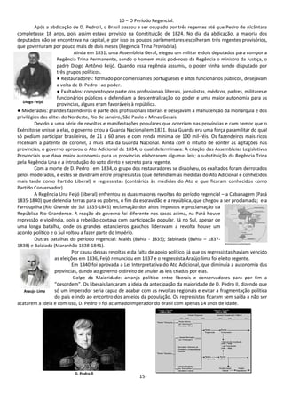 10 – O Período Regencial. 
Após a abdicação de D. Pedro I, o Brasil passou a ser ocupado por três regentes até que Pedro de Alcântara 
completasse 18 anos, pois assim estava previsto na Constituição de 1824. No dia da abdicação, a maioria dos 
deputados não se encontrava na capital, e por isso os poucos parlamentares escolheram três regentes provisórios, 
que governaram por pouco mais de dois meses (Regência Trina Provisória). 
Ainda em 1831, uma Assembleia Geral, elegeu um militar e dois deputados para compor a 
Regência Trina Permanente, sendo o homem mais poderoso da Regência o ministro da Justiça, o 
padre Diogo Antônio Feijó. Quando essa regência assumiu, o poder vinha sendo disputado por 
três grupos políticos. 
● Restauradores: formado por comerciantes portugueses e altos funcionários públicos, desejavam 
a volta de D. Pedro I ao poder. 
● Exaltados: composto por parte dos profissionais liberais, jornalistas, médicos, padres, militares e 
funcionários públicos e defendiam a descentralização do poder e uma maior autonomia para as 
províncias, alguns eram favoráveis à república. 
Diogo Feijó 
● Moderados: grandes fazendeiros e parte dos profissionais liberais e desejavam a manutenção da monarquia e dos 
privilégios das elites do Nordeste, Rio de Janeiro, São Paulo e Minas Gerais. 
Devido a uma série de revoltas e manifestações populares que ocorriam nas províncias e com temor que o 
Exército se unisse a elas, o governo criou a Guarda Nacional em 1831. Essa Guarda era uma força paramilitar do qual 
só podiam participar brasileiros, de 21 a 60 anos e com renda mínima de 100 mil-réis. Os fazendeiros mais ricos 
recebiam a patente de coronel, a mais alta da Guarda Nacional. Ainda com o intuito de conter as agitações nas 
províncias, o governo aprovou o Ato Adicional de 1834, o qual determinava: A criação das Assembleias Legislativas 
Provinciais que dava maior autonomia para as províncias elaborarem algumas leis; a substituição da Regência Trina 
pela Regência Una e a introdução do voto direto e secreto para regente. 
Com a morte de D. Pedro I em 1834, o grupo dos restauradores se dissolveu, os exaltados foram derrotados 
pelos moderados, e estes se dividiram entre progressistas (que defendiam as medidas do Ato Adicional e conhecidos 
mais tarde como Partido Liberal) e regressistas (contrários às medidas do Ato e que ficaram conhecidos como 
Partido Conservador) 
A Regência Una Feijó (liberal) enfrentou as duas maiores revoltas do período regencial – a Cabanagem (Pará 
1835-1840) que defendia terras para os pobres, o fim da escravidão e a república, que chegou a ser proclamada; e a 
Farroupilha (Rio Grande do Sul 1835-1845) reclamação dos altos impostos e proclamação da 
República Rio-Grandense. A reação do governo foi diferente nos casos acima, na Pará houve 
repressão e violência, pois a rebelião contava com participação popular. Já no Sul, apesar de 
uma longa batalha, onde os grandes estancieiros gaúchos lideravam a revolta houve um 
acordo político e o Sul voltou a fazer parte do Império. 
Outras batalhas do período regencial: Malês (Bahia - 1835); Sabinada (Bahia – 1837- 
15 
1838) e Balaiada (Maranhão 1838-1841). 
Por causa dessas revoltas e da falta de apoio político, já que os regressistas haviam vencido 
as eleições em 1836, Feijó renunciou em 1837 e o regressista Araújo lima foi eleito regente. 
Em 1840 foi aprovada a Lei Interpretativa do Ato Adicional, que diminuía a autonomia das 
províncias, dando ao governo o direito de anular as leis criadas por elas. 
Golpe da Maioridade: arranjo político entre liberais e conservadores para por fim a 
“desordem”. Os liberais lançaram a ideia da antecipação da maioridade de D. Pedro II, dizendo que 
só um imperador seria capaz de acabar com as revoltas regionais e evitar a fragmentação política 
do país e indo ao encontro dos anseios da população. Os regressistas ficaram sem saída a não ser 
Araujo Lima 
acatarem a ideia e com isso, D. Pedro II foi aclamado Imperador do Brasil com apenas 14 anos de idade. 
D. Pedro ll 
 
