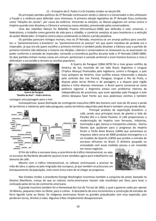 11 - O Império de D. Pedro II e Os Estados Unidos no século XIX. 
Os principais partidos políticos do 2º Reinado continuaram sendo o Liberal e o Conservador e eles utilizavam 
a fraude e a violência para defender seus interesses. A primeira eleição legislativa do 2º Reinado ficou conhecida 
como “eleições do cacete”, por causa da violência. Vencendo as eleições, os liberais pegaram em armas contra o 
Império quando este dissolveu a Câmara e convocou novas eleições, pressionado pelos conservadores. 
Uma das rebeliões liberais foi Rebelião Praieira (Pernambuco-1848) que defendia o voto universal, o 
federalismo, o trabalho como garantia de vida para o cidadão, o comércio varejista só para brasileiros e a extinção 
do poder Moderador. O Império contra-ataca condenando os líderes a prisão perpétua. 
Os partidos pareciam inimigos mortais, mas no 2º Reinado, encontrou-se um arranjo político para conciliá-los: 
o “parlamentarismo à brasileira” ou “parlamentarismo às avessas” em que quem mandava de verdade era o 
imperador, já que era ele quem escolhia o primeiro-ministro e também podia dissolver a Câmara caso o partido do 
primeiro-ministro não obtivesse a maioria nas eleições. Liberais e conservadores se revezavam ou se associavam no 
poder conforme a vontade do imperador, tornando a convivência pacífica durante todo o 2º Reinado (1840-1889). 
Os dois partidos tinham muitas coisas em comum: pertenciam à camada senhorial e eram homens brancos e ricos e 
defendiam a escravidão e temiam as revoltas populares. 
A Guerra do Paraguai (1864-1870) foi o mais grave conflito da 
América do Sul, reunindo de um lado Brasil, Argentina e Uruguai 
(Tríplice Aliança) financiados pela Inglaterra, contra o Paraguai, o país 
mais próspero da América. Esse conflito estava relacionado a disputa 
pelo controle dos rios Paraná, Paraguai, Uruguai e Rio da Prata; a 
disputa pelas terras férteis e de pastagens e a disputa pela região 
platina e tinha diversos interesses: o Brasil queria conservar-se como 
potência regional; a Argentina estava com problemas internos de 
independências de províncias, que eram apoiadas pelo Paraguai e este 
último desejava fazer frente aos seus poderosos vizinhos e também 
16 
Guerra do Paraguai 
“Batalha da Avaí” – Pedro Américo. 
conseguir uma passagem para o mar. 
Consequências: quase dizimação do contingente masculino (90% dos homens com mais de 20 anos) e perda 
de territórios e indústrias pelo lado paraguaio; vastos territórios adquiridos pelo Brasil e também uma grande dívida. 
Principal produto de exportação brasileiro: o 
café, sendo seus principais locais de plantio o Vale do 
Paraíba (RJ) e o Oeste Paulista. O café proporcionou a 
modernização do Império com ferrovias, indústrias, 
iluminação a gás, bancos e transportes urbanos. Outros 
fatores que ajudaram para o progresso do Império 
foram a Tarifa Alves Branco (1844) que aumentava os 
impostos sobre cerca de 3000 produtos estrangeiros e a 
Lei Eusébio de Queirós (1850) que proibia a entrada de 
escravos africanos no Brasil. O dinheiro poupado ou 
arrecadado com essas medidas passou a ser investido 
em novos negócios. 
O fim do tráfico e escravos levou a ocorrência do tráfico interprovincial, ou seja, 
os escravos do Nordeste decadente (açúcar) eram vendidos agora para trabalharem nas 
lavouras de café. 
Mesmo com o tráfico interprovincial, os cafezais continuavam a precisar de 
mão-de-obra, e optou-se pela imigração dos europeus, já que também se procurava um 
branqueamento da população, visto como único meio de se chegar ao progresso. 
Nos Estados Unidos o presidente George Washington incentivou também a conquista do oeste, baseado no 
Destino Manifesto, crença de que os colonos norte-americanos haviam sido escolhidos por Deus para levar a 
civilização pelas terras do continente americano. 
O grande incentivo também foi o Homestead Act (Lei de Terras) de 1862, o qual o governo cedia por apenas 
10 dólares, pequenos lotes no Oeste, para o cultivo. A descoberta de ouro incrementou a construção de estradas de 
ferro ligando Leste ao Oeste. Os indígenas americanos foram os grandes prejudicados com essa expansão, pois 
perderam terras, direitos e vidas. Algumas tribos simplesmente desapareceram. 
 