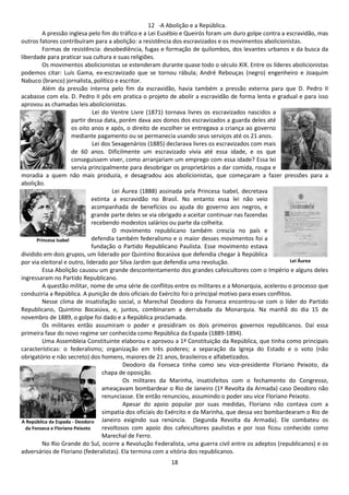 12 -A Abolição e a República. 
A pressão inglesa pelo fim do tráfico e a Lei Eusébio e Queirós foram um duro golpe contra a escravidão, mas 
outros fatores contribuíram para a abolição: a resistência dos escravizados e os movimentos abolicionistas. 
Formas de resistência: desobediência, fugas e formação de quilombos, dos levantes urbanos e da busca da 
18 
liberdade para praticar sua cultura e suas religiões. 
Os movimentos abolicionistas se estenderam durante quase todo o século XIX. Entre os líderes abolicionistas 
podemos citar: Luís Gama, ex-escravizado que se tornou rábula; André Rebouças (negro) engenheiro e Joaquim 
Nabuco (branco) jornalista, político e escritor. 
Além da pressão interna pelo fim da escravidão, havia também a pressão externa para que D. Pedro II 
acabasse com ela. D. Pedro II pôs em pratica o projeto de abolir a escravidão de forma lenta e gradual e para isso 
aprovou as chamadas leis abolicionistas. 
Lei do Ventre Livre (1871) tornava livres os escravizados nascidos a 
partir dessa data, porém dava aos donos dos escravizados a guarda deles até 
os oito anos e após, o direito de escolher se entregava a criança ao governo 
mediante pagamento ou se permanecia usando seus serviços até os 21 anos. 
Lei dos Sexagenários (1885) declarava livres os escravizados com mais 
de 60 anos. Dificilmente um escravizado vivia até essa idade, e os que 
conseguissem viver, como arranjariam um emprego com essa idade? Essa lei 
servia principalmente para desobrigar os proprietários a dar comida, roupa e 
moradia a quem não mais produzia, e desagradou aos abolicionistas, que começaram a fazer pressões para a 
abolição. 
Lei Áurea (1888) assinada pela Princesa Isabel, decretava 
extinta a escravidão no Brasil. No entanto essa lei não veio 
acompanhada de benefícios ou ajuda do governo aos negros, e 
grande parte deles se via obrigado a aceitar continuar nas fazendas 
recebendo modestos salários ou parte da colheita. 
O movimento republicano também crescia no país e 
defendia também federalismo e o maior desses movimentos foi a 
fundação o Partido Republicano Paulista. Esse movimento estava 
Princesa Isabel 
dividido em dois grupos, um liderado por Quintino Bocaiúva que defendia chegar à República 
por via eleitoral e outro, liderado por Silva Jardim que defendia uma revolução. 
Essa Abolição causou um grande descontentamento dos grandes cafeicultores com o Império e alguns deles 
ingressaram no Partido Republicano. 
A questão militar, nome de uma série de conflitos entre os militares e a Monarquia, acelerou o processo que 
conduziria a República. A punição de dois oficiais do Exército foi o principal motivo para esses conflitos. 
Nesse clima de insatisfação social, o Marechal Deodoro da Fonseca encontrou-se com o líder do Partido 
Republicano, Quintino Bocaiúva, e, juntos, combinaram a derrubada da Monarquia. Na manhã do dia 15 de 
novembro de 1889, o golpe foi dado e a República proclamada. 
Os militares então assumiram o poder e presidiram os dois primeiros governos republicanos. Daí essa 
primeira fase do novo regime ser conhecida como República da Espada (1889-1894). 
Uma Assembleia Constituinte elaborou e aprovou a 1ª Constituição da República, que tinha como principais 
características: o federalismo; organização em três poderes; a separação da Igreja do Estado e o voto (não 
obrigatório e não secreto) dos homens, maiores de 21 anos, brasileiros e alfabetizados. 
Deodoro da Fonseca tinha como seu vice-presidente Floriano Peixoto, da 
chapa de oposição. 
Os militares da Marinha, insatisfeitos com o fechamento do Congresso, 
ameaçavam bombardear o Rio de Janeiro (1ª Revolta da Armada) caso Deodoro não 
renunciasse. Ele então renunciou, assumindo o poder seu vice Floriano Peixoto. 
Apesar do apoio popular por suas medidas, Floriano não contava com a 
simpatia dos oficiais do Exército e da Marinha, que dessa vez bombardearam o Rio de 
Janeiro exigindo sua renúncia. (Segunda Revolta da Armada). Ele combateu os 
revoltosos com apoio dos cafeicultores paulistas e por isso ficou conhecido como 
Marechal de Ferro. 
No Rio Grande do Sul, ocorre a Revolução Federalista, uma guerra civil entre os adeptos (republicanos) e os 
adversários de Floriano (federalistas). Ela termina com a vitória dos republicanos. 
Lei Áurea 
A República da Espada - Deodoro 
da Fonseca e Floriano Peixoto 
 