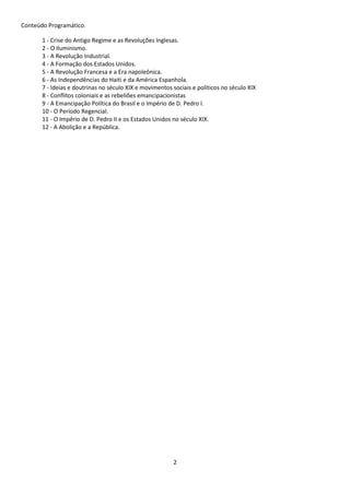 2 
Conteúdo Programático. 
1 - Crise do Antigo Regime e as Revoluções Inglesas. 
2 - O Iluminismo. 
3 - A Revolução Industrial. 
4 - A Formação dos Estados Unidos. 
5 - A Revolução Francesa e a Era napoleônica. 
6 - As Independências do Haiti e da América Espanhola. 
7 - Ideias e doutrinas no século XIX e movimentos sociais e políticos no século XIX 
8 - Conflitos coloniais e as rebeliões emancipacionistas 
9 - A Emancipação Política do Brasil e o Império de D. Pedro I. 
10 - O Período Regencial. 
11 - O Império de D. Pedro II e os Estados Unidos no século XIX. 
12 - A Abolição e a República. 
 