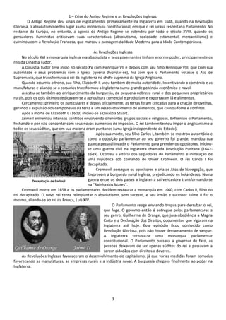 1 – Crise do Antigo Regime e as Revoluções Inglesas. 
O Antigo Regime deu sinais de esgotamento, primeiramente na Inglaterra em 1688, quando na Revolução 
Gloriosa, o absolutismo cedeu lugar a uma monarquia constitucional, em que o rei jurava respeitar o Parlamento. No 
restante da Europa, no entanto, a agonia do Antigo Regime se estendeu por todo o século XVIII, quando os 
pensadores iluministas criticavam suas características (absolutismo, sociedade estamental, mercantilismo) e 
culminou com a Revolução Francesa, que marcou a passagem da Idade Moderna para a Idade Contemporânea. 
As Revoluções Inglesas 
No século XVI a monarquia inglesa era absolutista e seus governantes tinham enorme poder, principalmente os 
3 
reis da Dinastia Tudor. 
A Dinastia Tudor teve início no século XV com Henrique VII e depois com seu filho Henrique VIII, que com sua 
autoridade e seus problemas com a Igreja (queria divorciar-se), fez com que o Parlamento votasse o Ato de 
Supremacia, que transformava o rei da Inglaterra no chefe supremo da Igreja Anglicana. 
Quando assumiu o trono, sua filha, Elizabeth I, usou também de muita autoridade. Incentivando o comércio e as 
manufaturas e aliando-se a corsários transformou a Inglaterra numa grande potência econômica e naval. 
Assistiu-se também ao enriquecimento da burguesia, da pequena nobreza rural e dos pequenos proprietários 
rurais, pois os dois últimos dedicavam-se a agricultura comercial e produziam e exportavam lã e alimentos. 
Cercamento: primeiro os particulares e depois oficialmente, as terras foram cercadas para a criação de ovelhas, 
gerando a expulsão dos camponeses da terra e um desabastecimento de alimentos, que causou fome e conflitos. 
Após a morte de Elizabeth I, (1603) iniciou-se a Dinastia Stuart. 
Jaime I enfrentou intensos conflitos envolvendo diferentes grupos sociais e religiosos. Enfrentou o Parlamento, 
fechando-o por não concordar com seus novos aumentos de impostos. O rei também tentou impor o anglicanismo a 
todos os seus súditos, que em sua maioria eram puritanos (uma Igreja independente do Estado). 
Após sua morte, seu filho Carlos I, também se mostrou autoritário e 
como a oposição parlamentar ao seu governo foi grande, mandou sua 
guarda pessoal invadir o Parlamento para prender os opositores. Iniciou-se 
uma guerra civil na Inglaterra chamada Revolução Puritana (1642- 
1649). Ocorreu a vitória dos seguidores do Parlamento e instalação de 
uma república sob comando de Oliver Cromwell. O rei Carlos I foi 
decapitado. 
Cromwell persegue os opositores e cria os Atos de Navegação, que 
favorecem a burguesia naval inglesa, prejudicando os holandeses. Numa 
guerra entre os dois países a Inglaterra sai vencedora transformando-se 
na “Rainha dos Mares”. 
Decapitação de Carlos I 
Cromwell morre em 1658 e os parlamentares decidem restaurar a monarquia em 1660, com Carlos II, filho do 
rei decapitado. O novo rei tenta reimplantar o absolutismo, sem sucesso, e seu irmão e sucessor Jaime II faz o 
mesmo, aliando-se ao rei da França, Luís XIV. 
O Parlamento reage enviando tropas para derrubar o rei, 
que foge. O governo então é entregue pelos parlamentares a 
seu genro, Guilherme de Orange, que jura obediência a Magna 
Carta e a Declaração dos Direitos, documentos que vigoram na 
Inglaterra até hoje. Esse episódio ficou conhecido como 
Revolução Gloriosa, pois não houve derramamento de sangue. 
A Inglaterra tornava-se uma monarquia parlamentar 
constitucional. O Parlamento passava a governar de fato, as 
pessoas deixavam de ser apenas súditos do rei e passavam a 
serem cidadãos com direitos e deveres. 
As Revoluções Inglesas favoreceram o desenvolvimento do capitalismo, já que várias medidas foram tomadas 
favorecendo as manufaturas, as empresas rurais e a indústria naval. A burguesia chegava finalmente ao poder na 
Inglaterra. 
 