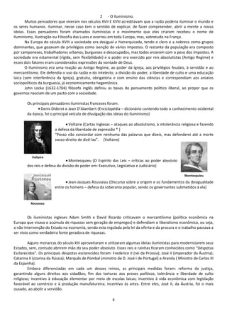2 - O Iluminismo. 
Muitos pensadores que viveram nos séculos XVII E XVIII acreditavam que a razão poderia iluminar o mundo e 
os seres humanos. Iluminar, nesse caso tem o sentido de explicar, de fazer compreender, abrir a mente a novas 
ideias. Esses pensadores foram chamados iluministas e o movimento que eles criaram recebeu o nome de 
Iluminismo, Ilustração ou Filosofia das Luzes e ocorreu em toda Europa, mas, sobretudo na França. 
Na Europa do século XVIII a sociedade era desigual e hierarquizada, tendo o clero e a nobreza como grupos 
dominantes, que gozavam de privilégios como isenção de vários impostos. O restante da população era composto 
por camponeses, trabalhadores urbanos, burgueses e desocupados, mas todos arcavam com o peso dos impostos. A 
sociedade era estamental (rígida, sem flexibilidade) e o poder era exercido por reis absolutistas (Antigo Regime) e 
esses dois fatores eram considerados expressões da vontade de Deus. 
O Iluminismo era uma reação ao Antigo Regime, ao poder da Igreja, aos privilégios feudais, à servidão e ao 
mercantilismo. Ele defendia o uso da razão e do intelecto, a divisão do poder, a liberdade de culto e uma educação 
laica (sem interferência da Igreja), gratuita, obrigatória e com ensino das ciências e correspondiam aos anseios 
sociopolíticos da burguesia, já economicamente hegemônica. 
John Locke (1632-1704) filósofo inglês definiu as bases do pensamento político liberal, ao propor que os 
4 
governos nasciam de um pacto com a sociedade. 
Os principais pensadores iluministas franceses foram: 
· Denis Diderot e Jean D’Alambert (Enciclopédia – dicionário contendo todo o conhecimento ocidental 
da época, foi o principal veículo de divulgação das ideias do Iluminismo) 
· Voltaire (Cartas Inglesas – ataques ao absolutismo, à intolerância religiosa e fazendo 
a defesa da liberdade de expressão * ) 
“Posso não concordar com nenhuma das palavras que dizeis, mas defenderei até a morte 
vosso direito de dizê-las”. (Voltaire) 
· 
·Montesquieu (O Espírito das Leis – críticas ao poder absoluto 
Voltaire 
dos reis e defesa da divisão do poder em: Executivo, Legislativo e Judiciário) 
Montesquieu 
· Jean-Jacques Rousseau (Discurso sobre a origem e os fundamentos da desigualdade 
entre os homens – defesa da soberania popular, sendo os governantes submetidos à ela) 
Rousseau 
Os iluministas ingleses Adam Smith e David Ricardo criticavam o mercantilismo (política econômica na 
Europa que visava o acúmulo de riquezas sem geração de empregos) e defendiam o liberalismo econômico, ou seja, 
a não intervenção do Estado na economia, sendo esta regulada pela lei da oferta e da procura e o trabalho passava a 
ser visto como verdadeira fonte geradora de riquezas. 
Alguns monarcas do século XIII aproveitaram e utilizaram algumas ideias iluministas para modernizarem seus 
Estados, sem, contudo abrirem mão do seu poder absoluto. Esses reis e rainhas ficaram conhecidos como “Déspotas 
Esclarecidos”. Os principais déspotas esclarecidos foram: Frederico II (rei da Prússia); José II (imperador da Áustria); 
Catarina II (czarina da Rússia); Marquês de Pombal (ministro de D. José I de Portugal) e Aranda ( Ministro de Carlos III 
da Espanha). 
Embora diferenciadas em cada um desses reinos, as principais medidas foram: reforma da justiça, 
garantindo alguns direitos aos cidadãos; fim das torturas aos presos políticos; tolerância e liberdade de culto 
religioso; incentivo à educação elementar por meio de escolas laicas; incentivo à vida econômica com legislação 
favorável ao comércio e à produção manufatureira; incentivo às artes. Entre eles, José II, da Áustria, foi o mais 
ousado, ao abolir a servidão. 
 