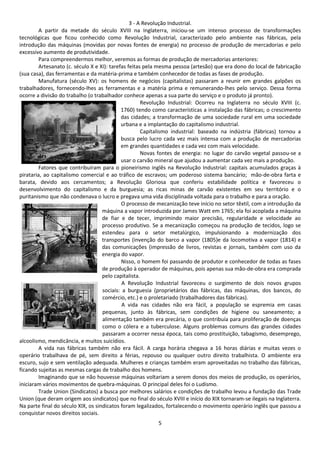 3 - A Revolução Industrial. 
A partir da metade do século XVIII na Inglaterra, iniciou-se um intenso processo de transformações 
tecnológicas que ficou conhecido como Revolução Industrial, caracterizado pelo ambiente nas fábricas, pela 
introdução das máquinas (movidas por novas fontes de energia) no processo de produção de mercadorias e pelo 
excessivo aumento de produtividade. 
Para compreendermos melhor, veremos as formas de produção de mercadorias anteriores: 
Artesanato (c. século X e XI): tarefas feitas pela mesma pessoa (artesão) que era dono do local de fabricação 
(sua casa), das ferramentas e da matéria-prima e também conhecedor de todas as fases de produção. 
Manufatura (século XV): os homens de negócios (capitalistas) passaram a reunir em grandes galpões os 
trabalhadores, fornecendo-lhes as ferramentas e a matéria prima e remunerando-lhes pelo serviço. Dessa forma 
ocorre a divisão do trabalho (o trabalhador conhece apenas a sua parte do serviço e o produto já pronto). 
Revolução Industrial: Ocorreu na Inglaterra no século XVIII (c. 
1760) tendo como características a instalação das fábricas; o crescimento 
das cidades; a transformação de uma sociedade rural em uma sociedade 
urbana e a implantação do capitalismo industrial. 
Capitalismo industrial: baseado na indústria (fábricas) tornou a 
busca pelo lucro cada vez mais intensa com a produção de mercadorias 
em grandes quantidades e cada vez com mais velocidade. 
Novas fontes de energia: no lugar do carvão vegetal passou-se a 
usar o carvão mineral que ajudou a aumentar cada vez mais a produção. 
Fatores que contribuíram para o pioneirismo inglês na Revolução Industrial: capitais acumulados graças à 
pirataria, ao capitalismo comercial e ao tráfico de escravos; um poderoso sistema bancário; mão-de-obra farta e 
barata, devido aos cercamentos; a Revolução Gloriosa que conferiu estabilidade política e favoreceu o 
desenvolvimento do capitalismo e da burguesia; as ricas minas de carvão existentes em seu território e o 
puritanismo que não condenava o lucro e pregava uma vida disciplinada voltada para o trabalho e para a oração. 
O processo de mecanização teve início no setor têxtil, com a introdução da 
máquina a vapor introduzida por James Watt em 1765; ela foi acoplada a máquina 
de fiar e de tecer, imprimindo maior precisão, regularidade e velocidade ao 
processo produtivo. Se a mecanização começou na produção de tecidos, logo se 
estendeu para o setor metalúrgico, impulsionando a modernização dos 
transportes (invenção do barco a vapor (1805)e da locomotiva a vapor (1814) e 
das comunicações (impressão de livros, revistas e jornais, também com uso da 
energia do vapor. 
Nisso, o homem foi passando de produtor e conhecedor de todas as fases 
de produção à operador de máquinas, pois apenas sua mão-de-obra era comprada 
pelo capitalista. 
A Revolução Industrial favoreceu o surgimento de dois novos grupos 
sociais: a burguesia (proprietários das fábricas, das máquinas, dos bancos, do 
comércio, etc.) e o proletariado (trabalhadores das fábricas). 
A vida nas cidades não era fácil, a população se espremia em casas 
pequenas, junto às fábricas, sem condições de higiene ou saneamento; a 
alimentação também era precária, o que contribuía para proliferação de doenças 
como o cólera e a tuberculose. Alguns problemas comuns das grandes cidades 
passaram a ocorrer nessa época, tais como prostituição, tabagismo, desemprego, 
5 
alcoolismo, mendicância, e muitos suicídios. 
A vida nas fábricas também não era fácil. A carga horária chegava a 16 horas diárias e muitas vezes o 
operário trabalhava de pé, sem direito a férias, repouso ou qualquer outro direito trabalhista. O ambiente era 
escuro, sujo e sem ventilação adequada. Mulheres e crianças também eram aproveitadas no trabalho das fábricas, 
ficando sujeitas as mesmas cargas de trabalho dos homens. 
Imaginando que se não houvesse máquinas voltariam a serem donos dos meios de produção, os operários, 
iniciaram vários movimentos de quebra-máquinas. O principal deles foi o Ludismo. 
Trade Union (Sindicatos) a busca por melhores salários e condições de trabalho levou a fundação das Trade 
Union (que deram origem aos sindicatos) que no final do século XVIII e início do XIX tornaram-se ilegais na Inglaterra. 
Na parte final do século XIX, os sindicatos foram legalizados, fortalecendo o movimento operário inglês que passou a 
conquistar novos direitos sociais. 
 