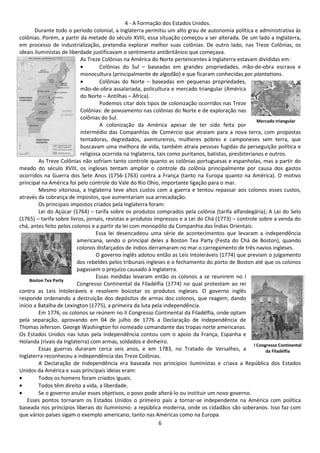 4 - A Formação dos Estados Unidos. 
Durante todo o período colonial, a Inglaterra permitiu um alto grau de autonomia política e administrativa às 
colônias. Porém, a partir da metade do século XVIII, essa situação começou a ser alterada. De um lado a Inglaterra, 
em processo de industrialização, pretendia explorar melhor suas colônias. De outro lado, nas Treze Colônias, os 
ideais iluministas de liberdade justificavam o sentimento antibritânico que começava. 
As Treze Colônias na América do Norte pertencentes à Inglaterra estavam divididas em: 
· Colônias do Sul – baseadas em grandes propriedades, mão-de-obra escrava e 
monocultura (principalmente de algodão) e que ficaram conhecidas por plantations. 
· Colônias do Norte – baseadas em pequenas propriedades, 
mão-de-obra assalariada, policultura e mercado triangular (América 
do Norte – Antilhas – África). 
Podemos citar dois tipos de colonização ocorridos nas Treze 
Colônias: de povoamento nas colônias do Norte e de exploração nas 
colônias do Sul. 
A colonização da América apesar de ter sido feita por 
Mercado triangular 
intermédio das Companhias de Comércio que atraiam para a nova terra, com propostas 
tentadoras, degredados, aventureiros, mulheres pobres e camponeses sem terra, que 
buscavam uma melhora de vida, também atraia pessoas fugidas da perseguição política e 
religiosa ocorrida na Inglaterra, tais como puritanos, batistas, presbiterianos e outros. 
As Treze Colônias não sofriam tanto controle quanto as colônias portuguesas e espanholas, mas a partir do 
meado do século XVIII, os ingleses tentam ampliar o controle da colônia principalmente por causa dos gastos 
ocorridos na Guerra dos Sete Anos (1756-1763) contra a França (tanto na Europa quanto na América). O motivo 
principal na América foi pelo controle do Vale do Rio Ohio, importante ligação para o mar. 
Mesmo vitoriosa, a Inglaterra teve altos custos com a guerra e tentou repassar aos colonos esses custos, 
através da cobrança de impostos, que aumentariam sua arrecadação. 
Os principais impostos criados pela Inglaterra foram: 
Lei do Açúcar (1764) – tarifa sobre os produtos comprados pela colônia (tarifa alfandegária); A Lei do Selo 
(1765) – tarifa sobre livros, jornais, revistas e produtos impressos e a Lei do Chá (1773) – controle sobre a venda do 
chá, antes feito pelos colonos e a partir da lei com monopólio da Companhia das Índias Orientais. 
Essa lei desencadeou uma série de acontecimentos que levaram a independência 
americana, sendo o principal deles a Boston Tea Party (Festa do Chá de Boston), quando 
colonos disfarçados de índios derramaram no mar o carregamento de três navios ingleses. 
O governo inglês adotou então as Leis Intoleráveis (1774) que previam o julgamento 
dos rebeldes pelos tribunais ingleses e o fechamento do porto de Boston até que os colonos 
pagassem o prejuízo causado à Inglaterra. 
Essas medidas levaram então os colonos a se reunirem no I 
Congresso Continental da Filadélfia (1774) no qual protestam ao rei 
contra as Leis Intoleráveis e resolvem boicotar os produtos ingleses. O governo inglês 
responde ordenando a destruição dos depósitos de armas dos colonos, que reagem, dando 
início a Batalha de Lexington (1775), a primeira da luta pela independência. 
Em 1776, os colonos se reúnem no II Congresso Continental da Filadélfia, onde optam 
pela separação, aprovando em 04 de julho de 1776 a Declaração de Independência de 
Thomas Jeferson. George Washington foi nomeado comandante das tropas norte americanas. 
Os Estados Unidos nas lutas pela independência contou com o apoio da França, Espanha e 
Holanda (rivais da Inglaterra) com armas, soldados e dinheiro. 
Essas guerras duraram cerca seis anos, e em 1783, no Tratado de Versalhes, a 
Inglaterra reconheceu a independência das Treze Colônias. 
A Declaração de Independência era baseada nos princípios iluministas e criava a República dos Estados 
Unidos da América e suas principais ideias eram: 
· Todos os homens foram criados iguais. 
· Todos têm direito a vida, a liberdade. 
· Se o governo anular esses objetivos, o povo pode alterá-lo ou instituir um novo governo. 
Esses pontos tornaram os Estados Unidos o primeiro país a tornar-se independente na América com política 
baseada nos princípios liberais do iluminismo: a república moderna, onde os cidadãos são soberanos. Isso faz com 
que vários países sigam o exemplo americano, tanto nas Américas como na Europa. 
6 
Boston Tea Party 
I Congresso Continental 
da Filadélfia 
 