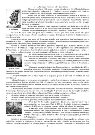 5 - A Revolução Francesa e a Era Napoleônica. 
A França por volta de 1780 contava com aproximadamente 25 milhões de habitantes, 
divididos em três ordens ou Estados. O 1º Estado era composto pelo clero; o 2º Estado era 
composto pela nobreza e o 3º Estado pela burguesia e camadas populares. 
Mesmo com os ideais iluministas, o desenvolvimento comercial e agrícola e a 
transformação da França numa referencia cultural e artística para outros países, as bases do 
Antigo Regime se mantinham (o absolutismo, o sistema colonial, o mercantilismo e a divisão 
social baseada em privilégios) mantendo os camponeses numa condição servil e a próspera 
burguesia fora do poder. 
A maioria da população vivia e trabalhava no campo, mas devido à concentração de 
terras nas mãos de poucos e aos pesados impostos pagos pelos camponeses, a oferta de 
alimentos era pequena e seu preço alto, levando a população a passar fome. 
Os Três Estados 
No final do século XVIII uma grave crise econômica causada por safras ruins trouxe três graves 
consequências: a alta dos preços; a fome e a queda na arrecadação de impostos. As dívidas do Estado minavam a 
força da monarquia. 
A solução encontrada para tentar sair dessa grave situação seria uma reforma fiscal que acabaria com os 
privilégios do 1º e do 2º Estado e para isso o rei Luís XVI convocou a Assembleia dos Estados Gerais (reunião com a 
participação dos três Estados: clero, nobreza e burguesia e populares). 
O clero e a nobreza defendiam uma votação por Estado enquanto que a burguesia defendia o voto 
individual. Ficou decidido que a votação continuaria como antes, por Estado e por conta disso o 3º Estado se retirou 
da Assembleia e se manteve numa Assembleia Nacional, com o objetivo de criar uma constituição para a França. 
Criou-se então um impasse: ou se abria espaço para o 3º Estado ou a crise continuaria. 
Os parisienses descontentes com a crise e principalmente com a fome, em 14 de 
julho de 1789, tomam a Bastilha, prisão e arsenal real, símbolo do poder absolutista. 
Pressionado pelo avanço da revolução, o rei obriga o clero e a nobreza a se unirem 
ao 3º Estado numa Assembleia Nacional Constituinte, que em 04/08/1789 abole os dízimos, 
a servidão e os privilégios do 1º e 2º Estado, pondo fim ao que restava do feudalismo na 
França. 
Mais tarde aprova a Declaração dos Direitos do Homem e do Cidadão. Em 1791, a 
Assembleia aprova uma Constituição, tornando a França uma monarquia constitucional, 
Queda da Bastilha 
com divisão dos poderes em Executivo, Legislativo e Judiciário; o fim da isenção de impostos para o clero e a nobreza 
e o voto censitário. 
A maior beneficiada com as novas regras foi a burguesia, já que o povo não foi atendido em suas 
7 
reivindicações. 
Não satisfeito com os novos rumos, o rei, os nobres e o alto clero articulavam e conspiravam contra o novo 
governo aliando-se a Áustria e a Prússia. Em 1792 a França entra em guerra contra esses países e sofre grandes 
derrotas, mas o povo alia-se ao exército francês e vencem os estrangeiros. O povo acusa o rei de traição, prendendo-o 
e a mais de mil monarquistas. 
A Assembleia foi dissolvida e novas eleições foram realizadas. Uma nova assembleia é formada com o nome 
de Convenção Nacional para elaborar uma nova constituição. A primeira atitude da Convenção foi abolir a 
monarquia e proclamar a república. A Convenção estava dividida em três grandes grupos políticos. 
· Girondinos: aliados da burguesia. Contrários à participação popular na Revolução. 
· Jacobinos: aliados das camadas populares e desejavam aprofundar a Revolução. 
· Planície: ora apoiavam os girondinos, ora os jacobinos, dependendo dos seus interesses. 
O rei Luís XVI foi levado a julgamento. Os girondinos queriam absolvê-lo; os 
jacobinos queriam sua condenação. Mais de 90% dos deputados o declararam culpado e 
em janeiro de 1793 o rei foi executado em praça pública, sob aplauso dos populares. 
A execução gerou reações externas, pois a Inglaterra uniu-se a outros países 
monarquistas fazendo uma coligação para invadir a França. Internamente foi criado o 
Comitê de Salvação Pública, para tirar a França da crise social e financeira e também para 
defender a Revolução. A frente do Comitê estava Robespierre, líder jacobino, o verdadeiro 
chefe do governo. 
Decapitação Rei Luís XVI 
Período de atitudes democráticas, tais como reforma agrária, abolição da escravidão nas colônias, ensino 
obrigatório e gratuito e tabelamento de preços, mas também de muita repressão aos opositores, que ficou 
conhecido como Terror ( período de perseguição aos opositores da Revolução, comandado por Robespierre, onde 
 