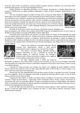 ocorreram várias mortes na guilhotina, inclusive de líderes jacobinos (Danton e Hébert)) e por conta disso foram 
perdendo apoio popular e da maioria dos deputados franceses. 
Reação girondina: os deputados girondinos e os da planície aproveitaram a situação desfavorável aos 
jacobinos e desfecharam um golpe: prenderam Robespierre e todos os líderes jacobinos, guilhotinando-os sem 
julgamento. 
Com isso, a burguesia chegava ao poder na França, assim, a França do Antigo Regime foi 
dando lugar a uma França capitalista. A nova constituição francesa (1795) manteve a república, o 
voto censitário e criou o Diretório, composto de cinco deputados, que enfrentaram resistências 
tanto de monarquistas como dos jacobinos. Várias revoltas, escândalos, corrupção, fechamento 
de jornais de oposição e expulsão dos opositores levaram o governo a ficar desmoralizado e os 
jornais de oposição aproveitaram para lançar que a França precisava de um homem enérgico, 
respeitado e admirado para “salvar” a pátria. Napoleão Bonaparte, jovem general do exército 
francês, reunia essas características. 
No Golpe do 18 Brumário, evento que encerrou a Revolução Francesa, Napoleão, com 
apoio da burguesia e dos militares toma o poder (10/11/1799). O governo de Napoleão durou 15 anos e pode ser 
dividido em dois períodos: Consulado (1799-1804) e Império (1804-1815). 
Consulado: governo exercido por três cônsules, com poder total ao 1º cônsul, no caso Napoleão, que podia 
criar leis, declarar guerra, firmar a paz, etc.. Período com censura a imprensa e melhora da economia, favorecendo 
os camponeses, trabalhadores urbanos e a burguesia. Desenvolvimento da Educação e criação do Código Civil 
Napoleônico -1804 - (abolia os privilégios do clero e da nobreza, protegia o direito a propriedade privada, igualdade 
de todos perante a lei) que favorecia diretamente aos interesses da burguesia. Esse código tornou-se a base legal do 
mundo ocidental. 
Império: após plebiscito, é aclamado imperador, período 
marcado pelo expansionismo francês e pelas guerras, 
principalmente contra a Inglaterra, seu mais ferrenho inimigo. 
Para asfixiar a economia inglesa, Napoleão ordenou o 
Bloqueio Continental, ou seja, a proibição da entrada dos 
produtos ingleses no continente europeu, mas Portugal e 
posteriormente a Rússia continuaram a negociar com a Inglaterra 
e seus produtos continuaram a entrar na Europa. 
Em 1812, Napoleão invade a Rússia, por causa do 
desrespeito ao Bloqueio, mas a Rússia adota a tática da terra arrasada, ou seja, um recuo estratégico destruindo 
tudo que poderia ser usado pelos franceses e esperando a chegada do inverno para contra-atacar e causar a França 
a sua primeira derrota. 
A derrota da França encorajou seus inimigos, que fizeram uma coligação de países (Inglaterra, Áustria, 
Prússia e Rússia) que invadiram o país em 1814, sendo Napoleão preso na Ilha de Elba e o trono entregue a Luís 
XVIII, irmão do rei morto (Luís XVI) na Revolução. 
Governo dos Cem Dias: Napoleão foge da Ilha de Elba e invade a França e é recebido como herói. É formada 
uma nova coligação e dessa vez Napoleão e derrotado na Batalha de Waterloo (1815) e preso na Ilha de Santa 
Helena, onde fica até sua morte em 1821. 
Congresso de Viena (1815): as nações vencedoras visavam reconfigurar a Europa como antes da Revolução 
Francesa; Criação da Santa Aliança – organização militar envolvendo Áustria, Prússia e Rússia. Favoreciam ao 
absolutismo indo contra os movimentos liberais. Contudo, as intenções de restaurar o Antigo Regime, não puderam 
conter os movimentos nacionalistas ou liberais inspirados na Revolução Francesa que eclodiram na Europa e nem os 
processos de independência da América Latina. 
A partir de 1830, não havia dúvida de que no continente europeu vigorava a ordem capitalista e burguesa e 
de que o mundo do Antigo Regime, que o Congresso de Viena e a Santa Aliança tentaram ressuscitar, estava 
definitivamente enterrado. 
8 
Napoleão Bonaparte 
Napoleão Bonaparte Auto-coroação de Napoleão. 
 