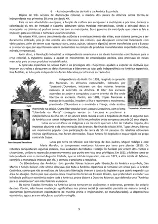 6 - As Independências do Haiti e da América Espanhola. 
Depois de três séculos de dominação colonial, a maioria dos países da América Latina tornou-se 
9 
independente nos primeiros 30 anos do século XIX. 
Para os reis absolutistas europeus, a função da colônia era enriquecer a metrópole e por isso, durante a 
colonização os reis de Portugal e Espanha adotaram várias medidas mercantilistas, sendo a principal delas o 
monopólio: as colônias só podiam comerciar com as metrópoles. Era o governo da metrópole que criava as leis e 
impostos para as colônias e nomeava seus funcionários. 
No século XVIII, com o crescimento das colônias e o enriquecimento das elites, esse sistema começou a ser 
duramente criticado, pois já não atendia aos interesses dos colonos, que desejavam comerciar livremente com 
vários países, além de verem suas riquezas (ouro, prata, açúcar, tabaco e algodão) serem transferidas para a Europa 
e os recursos que por aqui ficavam serem consumidos na compra de produtos manufaturados importados (tecidos, 
móveis, ferramentas). 
Além disso, a Revolução Industrial, a independência americana e os ideais iluministas contribuíram para a 
crise colonial. A Inglaterra passou a apoiar os movimentos de emancipação política, pois precisava de novos 
mercados para os seus produtos industrializados. 
A opressão espanhola no século XVIII e os privilégios dos chapetones ajudam a explicar os motivos que 
levaram os criollos a abraçarem as ideias iluministas e liderarem as lutas pela independência na América espanhola. 
Nas Antilhas, as lutas pela independência foram lideradas por africanos escravizados. 
Independência do Haiti: Em 1791, reagindo à opressão 
dos franceses, os africanos escravizados, liderados por 
Toussaint-L’Ouverture, iniciaram um dos maiores levantes 
escravos já ocorridos na América. O líder dos escravos 
ascendeu ao poder e conquistou a parte oriental da ilha onde 
libertou os escravos. Porém, em 1802, tropas francesas a 
mando de Napoleão, invadem a ilha e reprimem o movimento, 
prendendo L’Ouverture e o enviando a França, onde acabou 
Toussaint-L'Ouverture 
morrendo na prisão. Outro líder popular Jean-Jacques Dessalines, com o lema 
“Liberdade ou Morte” conseguiu vencer os franceses e proclamar a 
independência da ilha em 1º de janeiro 1804. Nascia assim a República do Haiti, o segundo país 
da América a se tornar independente. Só foi reconhecido pelos europeus cerca de 20 anos depois 
Lutas sociais no Peru: os indígenas e os mestiços queriam o fim do trabalho forçado, dos 
impostos abusivos e da discriminação dos brancos. No final do século XVIII, Tupac Amaru liderou 
um movimento popular com participação de cerca de 50 mil pessoas. Os rebeldes obtiveram 
vitórias significativas, mas foram derrotados. Tupac Amaru foi degolado e esquartejado na praça 
central de Cuzco. 
Lutas por terra no México: sob liderança de dois padres, Miguel Hidalgo e José 
Maria Morelos, os camponeses mexicanos lutavam por terra para plantar (1810). Os 
Haiti 
Jean-Jacques Dessalines 
rebeldes conquistaram algumas cidades, mas acabaram derrotados. Hidalgo foi fuzilado por ordem dos criollos e 
chapetones, unidos na repressão a esse movimento que punha em risco seus privilégios. Em 1821, o México torna-se 
independente com o coronel Augustin Itúrbide, que se intitula imperador, mas em 1823, a elite criolla do México, 
contrária a monarquia imposta por ele, o derruba e proclama a república. 
Os Libertadores das Américas: dois grandes líderes lutaram pela libertação da América espanhola, San 
Martin e Simon Bolívar, este último desejava que toda a América espanhola se tornasse um único país, a Grande 
Colômbia, sonho que não se realizou. As lutas pela libertação tiveram a ajuda da Inglaterra que queria expandir sua 
área de atuação. Outro país que apoiou esses movimentos foram os Estados Unidos, que pretendiam estender sua 
influência política e econômica sobre toda a América, prova disso e a Doutrina Monroe, que defendia uma “América 
para os americanos” sem interferência europeia. 
Os novos Estados formados na América Latina tornaram-se autônomos e soberanos, gerentes do próprio 
destino. Porém, não houve mudanças significativas nos planos social (a escravidão persistia na maioria deles) e 
econômico (permaneceram exportadores de matéria prima e importadores de manufaturados). A dependência 
econômica, agora, era em relação ao capitalismo inglês. 
 