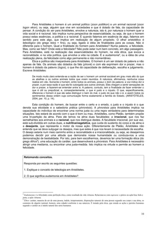 Para Aristóteles o homem é um animal político (zoon politikon) e um animal racional (zoon
logon ekon), ou seja, alguém que vive em sociedades e que é dotado de fala, da capacidade de
pensar. A condição do ser para Aristóteles, envolve a natureza, isto é, por natureza o homem quer a
vida social e é racional. Isto implica numa perspectiva de essencialidade, ou seja, de que o homem
possui estas essências, a política e a racional. E quando falamos em essência de algo, falamos em
sentido para este algo, que implica em realização de algum propósito. O olhar aristotélico é
teleológico (do grego telos = fins), ou seja, ligado à idéia de finalidades para as coisas. Não é
diferente para o homem. Qual a finalidade do homem para Aristóteles? Numa palavra, a felicidade.
Mas, como ser feliz? Onde está a felicidade? Não pode estar num bem concreto, em algo passageiro.
Para Aristóteles, está na realização das essencialidades do homem, na vida ética, que evoca a
racionalidade, e na vida política, que envolve a vida na cidade. É a eudaimonia4, ou a idéia de uma
realização plena, da felicidade como algo permanente e não momentâneo.
        Ética e política são inseparáveis para Aristóteles. O homem é um ser dotado de palavra e não
apenas de fala. Os animais são dotados da fala (phoné) e com ela exprimem dor e prazer, mas o
homem é dotado da palavra (logos), o que lhe dá capacidade de deliberação, escolha e julgamento.
Escreve Aristóteles:

           De modo muito claro entende-se a razão de ser o homem um animal sociável em grau mais alto do que
           as abelhas e os outros animais todos que vivem reunidos. A natureza, afirmamos, nenhuma coisa
           realiza em vão. Somente o homem, entre todos os animais, possui o dom da palavra; a voz indica dor e
           prazer, e por essa razão é que ela foi outorgada aos outros animais. Eles chegam a sentir sensações de
           dor e prazer, e fazerem-se entender entre si. A palavra, contudo, tem a finalidade de fazer entender o
           que é útil ou prejudicial, e, conseqüentemente, o que é justo e o injusto. O que, especificamente,
           diferencia o homem é que ele sabe distinguir o bem do mal, o justo do que não o é, e assim todos os
           sentimentos dessa ordem cuja comunicação forma exatamente a família do Estado. (ARISTÓTELES,
           2004, par. 10, p. 14).

         Esta condição do homem, de buscar entre o certo e o errado, o justo e o injusto é o que
denota sua eticidade e a sabedoria prática (phronésis). A phronésis para Aristóteles implica na
capacidade do indivíduo de encontrar uma norma justa ou uma regra verdadeira para determinadas
situações. Isto estará de acordo com o que é bom ou mau. Aristóteles, como Platão, também propõe
uma tri-partição da alma. Para ele temos na alma duas faculdades: a irracional, que nos faz
semelhantes aos animais e a racional, que nos distingue destes. A faculdade irracional, por sua vez,
está sub-dividida em outras duas, a nutritiva/vegetativa, que cuida do sustento do corpo e da alma e
a desejante, que representa o motor da nossa ação. Diferentemente de Platão, Aristóteles não
entende que se deva subjugar os desejos, mas que estes é que nos levam à necessidade de escolha.
O desejo estaria num meio caminho entre a racionalidade e a irracionalidade, ou seja, ao desejarmos
podemos decidir por uma atitude que demonstre nossa humanidade ou conduza-nos a uma
demonstração de bestialidade. Por isto, para bem escolhermos, devemos ter uma formação ética (do
grego êthos5), uma educação do caráter, que desenvolverá a phronésis. Para Aristóteles é necessário
atingir uma mediania, ou encontrar uma justa-medida. Isto implica na virtude e permite ao homem a
felicidade.


    Retomando conceitos.

    Responda por escrito as seguintes questões:

    1. Explique o conceito de teleologia em Aristóteles.

    2. O que significa eudaimonia em Aristóteles?




4
  Eudaimonia: é a felicidade como perfeição ética, como resultado da vida virtuosa. Relaciona-se com eupraxia: a práxis ou ação boa, bela e
justa; a ação virtuosa.
5
  Êthos: caráter, maneira de ser de uma pessoa, índole, temperamento, disposições naturais de uma pessoa segundo seu corpo e sua alma, os
costumes de alguém (animal, homem, uma cidade) conforme à sua natureza. É tratado pela ética, que estuda as ações e paixões humanas
segundo o caráter ou a índole natural dos seres humanos.


                                                                                                                                        10
 