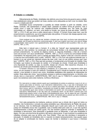 A Cidade e o cidadão.

        Diferentemente de Platão, Aristóteles não definirá uma única forma de governo para a cidade,
mas estabelecerá várias que podem ser boas, aceitas como adequadas ao bem viver na cidade. Mas
o que é a cidade para ele?
        Aristóteles busca compreender a questão da cidade também a partir do cidadão, como
Platão. Contudo, não apresentará a “cidade ideal”, baseada na melhor forma de governo, mas a
cidade como o lugar da vivência dos cidadãos.Entende Aristóteles que “faz parte de cada
comunidade um Agathon, um bem, uma tarefa ou função, por causa da qual ela existe.” (HÖFFE,
1987, p. 213). É isto que torna a pólis natural para o homem. O homem busca esse bem, que lhe
proporcionará a eudaimonia, que só é possível pela vida política. O homem não deseja apenas viver,
mas o bem viver. Como esclarece HÖFFE,

        Como qualquer ser vivo, admite ele, também o homem quer viver (zen); na forma mais rebuscada da
modernidade, seu fim-geral se denomina: autoconservação. É claro que ninguém quer levar uma vida em fadiga
e necessidades; todos querem viver agradavelmente, levar até uma existência bem-sucedida e feliz (eu zen).
(HÖFFE, 1987, p. 214)

         Este bem é natural para o homem. E a idéia de “natural” aqui representada pode ser
entendida em dois sentidos: na construção da comunidade familiar e da comunidade política. No
primeiro entendimento, “no sentido do objetivo mínimo, é, segundo Aristóteles, o fato de o homem
como tal conviver com seus semelhantes.” (HÖFFE, 1987, p. 214) É a forma da comunidade familiar
e doméstica. No segundo ponto, que é o sentido de objeto ótimo, implica “o fato de o convívio assumir
o nível de uma comunidade como a pólis.” (HÖFFE, 1987, p. 214) Com isto pode-se entender que “o
homem é um ser social por natureza porque ele quer viver, mas um ser político porque quer viver
bem.” (HÖFFE, 1987, p. 214). Para que isto aconteça, é fundamental uma formação do cidadão. Esta
formação, que implica na educação do caráter, é a formação da virtude. Virtude para Aristóteles é
uma disposição de caráter, ou seja, eu escolho, desejo ser virtuoso. Não nascemos virtuosos. E o
exercício da virtude para Aristóteles implica no conceito de justiça.
         O homem virtuoso é o que alcança a mediania, ou o justo-meio, ou meio-termo entre dois
vícios, um por excesso e outro por carência. Considerando que a virtude eu escolho e que ela não é
natural, o que também é comum aos vícios, Aristóteles estabelece três espécies de disposições de
caráter. Duas delas são vícios, “que envolvem excesso e carência respectivamente, e a terceira uma
virtude, isto é, o meio-termo”. (ARISTÓTELES, 1987, livro II, cap. 8, 1108b10) É o próprio Aristóteles
quem nos esclarece sobre esta mediania, na Ética a Nicômaco:


        Por meio-termo no objeto entendo aquilo que é eqüidistante de ambos os extremos, e que é um só e o
        mesmo para todos os homens; e por meio-termo relativamente a nos, o que não é demasiado nem
        demasiadamente pouco – e este não é um só e o mesmo para todos. Por exemplo, se dez é demais e
        dois é pouco, seis é o meio-termo, considerado em função do objeto, porque excede e é excedido por
        uma quantidade igual; esse número é intermediário de acordo com uma proporção aritmética. Mas o
        meio-termo relativamente a nós não deve ser considerado assim: se dez libras é demais para uma
        determinada pessoa comer e duas libras é demasiadamente pouco, não se segue daí que o treinador
        prescreverá seis libras; porque isso também é, talvez, demasiado para a pessoa que deve comê-lo, ou
        demasiadamente pouco... (ARISTÓTELES, 1987, livro II, cap, 6, 1106a30)


         Com esta perspectiva da mediania, pode-se concluir que a virtude não é igual em todos os
cidadãos. Isto fundamenta o conceito de justiça aristotélico que, diferentemente de Platão não pauta-
se na natureza, mas na distribuição adequada daquilo que é justo para cada um. A mediania da
justiça em Aristóteles evoca não a igualdade, mas a medida ideal para cada um, o que não significa
necessariamente a divisão em partes iguais. Por isto também podemos entender a resistência de
Aristóteles à democracia. Esta pressupõe a igualdade entre os diferentes, o quê para Aristóteles é
ilógico. Por isso uma boa forma de governo não seria a democracia. O que é preciso é a existência de
cidadãos virtuosos para que se tenha uma “boa Cidade”. Para que isto aconteça é necessária a
educação. O cidadão em Aristóteles não é o nascido na cidade necessariamente, mas aquele capaz
de se adaptar à constituição da mesma, capaz de mandar e obedecer e que busca o interesse
coletivo.




                                                                                                        11
 