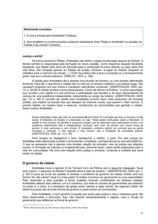 Retomando conceitos.

    1. O que é virtude para Aristóteles? Explique.

    2. Que paralelos ou contra-posições podemos estabelecer entre Platão e Aristóteles na questão da
    Cidade e da Justiça? Comente.



Justiça e philia6.
         De forma contrária à Platão, Aristóteles não atribui o papel da educação apenas ao Estado. A
família também é responsável pela formação do futuro cidadão. Como dispomos daquela faculdade
desejante, que desde cedo deve ser educada para a construção de bons valores, ou seja, para uma
vida ética, não compete apenas ao Estado tal função. Contudo, é papel do Estado “preparar os
cidadãos para o exercício da virtude. /.../ O fim da política não é pois a conquista ou o enriquecimento
geral, mas sim a virtude colectiva.” (PRÉLOT, 1973, p. 136).
          A cidade para Aristóteles não é apenas uma reunião de homens, ou uma simples delimitação
territorial. Para ele “o que forma a cidade não é o fato de os homens residirem num mesmo lugar, não
causarem prejuízos uns aos outros e manterem intercâmbio comercial.” (ARISTÓTELES, 2004, par.
13, p. 93-94) A cidade envolve outros pressupostos. Como ele afirma na Política, “a única associação
que constitui uma cidade é a que promove a participação das famílias e de seus descendentes da
ventura de uma existência independente, inteiramente ao abrigo da miséria.” (ARISTÓTELES, 2004,
par. 13, p. 94) O conceito de cidade para Aristóteles envolve laços mais profundos, de amizade
(philia), que implica na reunião dos que desejam as mesmas coisas, que querem o bem comum. É
preciso habitar um mesmo local e casar-se, constituindo as comunidades que gerarão a cidade.
Assim explica Aristóteles:


             Essas instituições todas são obra de uma benevolência mútua. É a amizade que leva os homens à vida
             social. A finalidade do Estado é a felicidade na vida. Todas essas instituições visam à felicidade. A
             cidade é uma reunião de famílias e pequenos burgos que se associam para desfrutarem juntos uma
             existência inteiramente feliz e independente. Contudo, bem viver, de acordo com nosso modo de
             pensar, é viver venturoso e com virtude. É necessário, portanto, admitir em princípio que as ações
             honestas e virtuosas, e não apenas a vida comum, são a finalidade da sociedade política.
             (ARISTÓTELES, 2004, par. 14, p. 94)
         Para amigos só desejamos o bem. Desejamos o melhor, o justo. Por isso justiça em
Aristóteles está relacionada à philia e compreende a mediania, contrapondo-se ao conceito platônico.
O que se apresenta não é apenas uma simples relação de amizade, mas de justiça nas relações
sociais. A formação do indivíduo é fundamental pois, somente assim, estes serão preparados para a
vida em comunidade. Há uma inter-relação entre justiça e amizade, fundando a unidade que deve
existir na cidade.


O governo da cidade.
         Aristóteles inicia o capítulo VI do Terceiro Livro da Política com a seguinte indagação: “Qual
será, porém, o soberano do Estado? Questão difícil é esta de resolver.” (ARISTÓTELES, 2004, par. 1,
p. 94) O pano de fundo da questão é resolver o problema do governo da cidade. Existe uma boa
forma? Ou são várias? Qual é a mais justa? O melhor é termos um governante ou uma assembléia?
Para responder a esta questão, e tendo avaliado diversas constituições de diversas cidades,
Aristóteles utilizará dois critérios: um é o numérico, que trata do número de governantes que estariam
no poder e, o outro, é o axiológico (do grego axios, valores e logia, teoria). No segundo critério ele
determina quais são as boas formas de governo e quais seriam as corrompidas.
       Para Aristóteles, o bom governo é aquele que preza pela justiça e visa o interesse geral. Ele
deve desenvolver a phronésis. Aqui não importa necessariamente o regime, mas a virtude do
governante que reflete-se na forma de governo.

6
    Philia: idéia de amizade, de amor fraterno. Representa o amor entre amigos.

                                                                                                               12
 