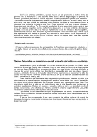 Dentro dos critérios aristotélicos, quando houver um só governante, a melhor forma de
governo seria a monarquia e, uma péssima forma seria a tirania, degeneração da primeira. O
monarca governaria pelo bem da cidade, enquanto o tirano privilegiaria apenas seus interesses.
Quando temos mais de uma pessoa no governo, um grupo assim entendido, a melhor forma seria a
aristocracia, que traz a idéia dos melhores, mais virtuosos da cidade e, uma péssima forma, a
oligarquia, que implicaria no governo dos ricos. Estes pensariam nos seus próprios interesses,
desconsiderando os pobres. Por fim, quando constitui-se de uma assembléia maior, geral, o que
temos é a república ou politéia como a melhor forma de governo e, no modo contrário a democracia,
que traz a idéia de governo do povo mas que implicaria na busca dos interesses dos mais pobres,
desfavorecendo os ricos. Para Aristóteles a polítéia representa a idéia de constituição e isto é o que
está implícito nas boas formas de governo. Aqui teríamos a classe média, o que proporcionaria o
equilíbrio da tensão entre ricos e pobres. Portanto, não há um regime ideal, mas bons regimes
conforme a constituição das cidades.


    Reelaborando conceitos.

    1. Para uma melhor compreensão das teorias política de Aristóteles, retome os pontos estudados e,
    em dupla, elabore um quadro demonstrativo dos principais tópicos do pensamento político deste
    filósofo.

    2. Realizada a primeira atividade, cada um produza um texto explicativo sobre a sua teoria.



Platão e Aristóteles e o organicismo social: uma reflexão histórico-sociológica.

         Historicamente, Platão e Aristóteles produziram uma concepção orgânica do Estado, numa
perspectiva de uma boa Cidade, justa, ordenada e com as suas partes em harmonia ou determinadas
por natureza. Assim Platão indicava as classes da cidade com suas funções próprias e Aristóteles a
natureza do homem como política, mas defendendo a escravidão, pois para ele, alguns nascem
escravos. Aristóteles fornece a formulação indestrutível do organicismo ao apresentar “a idéia do
Estado como ser natural e anímico, anterior ao indivíduo, em que o todo tem precedência sobre as
partes.” (BONAVIDES, 1999, p. 68)
         Esta é uma visão que permanece até o surgimento do jusnaturalismo7 na Idade Moderna, que
irá contrapor-se a esta perspectiva. A estratificação social da Idade Média, bem como a escravidão
dos negros no período da colonização das Américas, encontra seus pressupostos nesta visão. Este
organicismo social dava a idéia de um determinismo para a vida daqueles que compunham a
sociedade estabelecida. Dividida em classes – vassalos, nobres e clero –, a sociedade medieval
atendia basicamente a uma estrutura que mantinha-se imóvel, funcional e aparentemente justa, onde
não existia o questionamento sobre a própria situação social.
         Logicamente há uma descontextualização do pensamento de ambos, ao desconsiderar-se
períodos históricos diferentes. Uma era a realidade social e histórica de Platão e Aristóteles e outra a
do período posterior.
         O que se deve compreender é que, com o advento da política moderna, já a partir de
Maquiavel, temos uma mudança de concepção, que desembocará depois nas teses jusnaturalistas e
do contrato social.




7
  Jusnaturalismo: tese do direito natural, ou seja, de que todos os homens nascem já possuidores de alguns direitos naturais, como a liberdade
e a vida, por exemplo.

                                                                                                                                           13
 