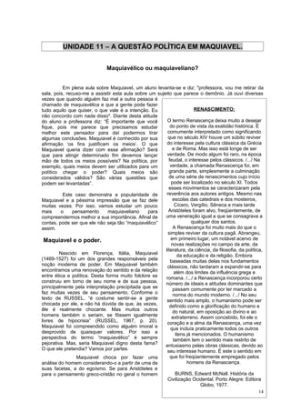 UNIDADE 11 – A QUESTÃO POLÍTICA EM MAQUIAVEL.


                               Maquiavélico ou maquiaveliano?


          Em plena aula sobre Maquiavel, um aluno levanta-se e diz: "professora, vou me retirar da
sala, pois, recuso-me a assistir esta aula sobre um sujeito que parece o demônio. Já ouvi diversas
vezes que quando alguém faz mal a outra pessoa é
chamado de maquiavélica e que a gente pode fazer
tudo aquilo que quiser, o que vale é a intenção. Eu                    RENASCIMENTO:
não concordo com nada disso". Diante desta atitude
do aluno a professora diz: “É importante que você        O termo Renascença deixa muito a desejar
fique, pois me parece que precisamos estudar               do ponto de vista da exatidão histórica. É
melhor este pensador para daí podermos tirar             comumente interpretado como significando
algumas conclusões. Maquiavel é conhecido por sua         que no século XIV houve um súbito reviver
afirmação ‘os fins justificam os meios’. O que           do interesse pela cultura clássica da Grécia
Maquiavel queria dizer com essa afirmação? Será              e de Roma. Mas isso está longe de ser
que para atingir determinado fim devemos lançar          verdade. De modo algum foi raro, na época
mão de todos os meios possíveis? Na política, por         feudal, o interesse pelos clássicos. /.../ Na
exemplo, quais meios devem ser utilizados para um          verdade, a chamada Renascença foi, em
político chegar o poder? Quais meios são                  grande parte, simplesmente a culminação
considerados válidos? São várias questões que             de uma série de renascimentos cujo início
podem ser levantadas”.                                      pode ser localizado no século XI. Todos
                                                          esses movimentos se caracterizaram pela
          Este caso demonstra a popularidade de          reverência aos autores antigos. Mesmo nas
Maquiavel e a péssima impressão que se faz dele              escolas das catedrais e dos mosteiros,
muitas vezes. Por isso, vamos estudar um pouco                Cícero, Vergílio, Sêneca e mais tarde
mais     o     pensamento      maquiaveliano     para     Aristóteles foram alvo, freqüentemente, de
compreendermos melhor a sua importância. Afinal de      uma veneração igual a que se consagrava a
contas, pode ser que ele não seja tão “maquiavélico”                  qualquer dos santos.
assim.                                                       A Renascença foi muito mais do que o
                                                          simples reviver da cultura pagã. Abrangeu,
 Maquiavel e o poder.                                       em primeiro lugar, um notável acervo de
                                                            novas realizações no campo da arte, da
                                                        literatura, da ciência, da filosofia, da política,
         Nascido em Florença, Itália, Maquiavel                da educação e da religião. Embora
(1469-1527) foi um dos grandes responsáveis pela           baseadas muitas delas nos fundamentos
noção moderna de poder. Em Maquiavel também              clássicos, não tardaram a expandir-se para
encontramos uma renovação do sentido e da relação             além dos limites da influência grega e
entre ética e política. Desta forma muito folclore se   romana. /.../ a Renascença incorporou certo
construiu em torno de seu nome e de sua pessoa,         número de ideais e atitudes dominantes que
principalmente pela interpretação precipitada que se         passam comumente por ter marcado a
fez muitas vezes de seu pensamento. Conforme o               norma do mundo moderno. /.../ No seu
texto de RUSSEL, “é costume sentir-se a gente            sentido mais amplo, o humanismo pode ser
chocada por ele, e não há dúvida de que, às vezes,         definido como a glorificação do humano e
êle é realmente chocante. Mas muitos outros                  do natural, em oposição ao divino e ao
homens também o seriam, se fôssem igualmente                extraterreno. Assim concebido, foi ele o
livres de hipocrisia” (RUSSEL, 1967, p. 20).             coração e a alma da Renascença, uma vez
Maquiavel foi compreendido como alguém imoral e            que incluía praticamente todos os outros
desprovido de quaisquer valores. Por isso a                   itens já mencionados. O humanismo
perspectiva do termo “maquiavélico” é sempre                 também tem o sentido mais restrito de
pejorativa. Mas, seria Maquiavel digno desta fama?      entusiasmo pelas obras clássicas, devido ao
O que ele pretendia? Vamos por partes.                   seu interesse humano. É este o sentido em
                 Maquiavel choca por fazer uma             que foi freqüentemente empregado pelos
análise do homem considerando-o a partir de uma de                  homens da Renascença.
suas facetas, a do egoísmo. Se para Aristóteles e
para o pensamento greco-cristão no geral o homem               BURNS, Edward McNall. História da
                                                         Civilização Ocidental. Porto Alegre: Editora
                                                                          Globo, 1977.
                                                                                                        14
 