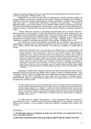 buscava a vida em sociedade, o bem viver como algo natural, para Maquiavel “os homens tendem /.../
à divisão e à desunião.” (PINZANI, 2004, p. 19)
         Maquiavel era um homem do seu tempo, do Renascimento. Homem de idéias políticas, ele
procurou entender a natureza e os limites do poder político. Maquiavel contemplou uma realidade: a
realidade da sua Itália, dividida, fragmentada em diversos principados e ducados. Numa constante
briga pelo poder e, inevitavelmente alternâncias constantes dos governantes, a Florença de
Maquiavel refletia o que ocorria também com as demais cidades italianas importantes do período.
Para ele não se apresentava logicamente o ideal cristão, mas sim algo que lhe seria entendido como
próprio do homem, a luta pelo poder. Por isto os homens mentiam, matavam e julgavam-se acima da
moral.
         Contudo, Maquiavel considera a necessidade de governantes bons e virtuosos. Para ele a
diferença está em que a bondade e a virtude não pertencem à natureza humana do governante, mas
sim resultam da sua compreensão e atuação sobre o real. Sem preocupar-se em desenvolver teorias,
como fizeram outros pensadores, Maquiavel avalia a realidade e “interpreta os seus escritos como
compêndios de conselhos práticos e de instruções para a ação.” (PINZANI, 2004, p. 16) Por isso,
“influenciar a realidade, e não desenvolver teorias é o seu propósito.” (PINZANI, 2004, p. 16).
         Ao contrário dos manuais que indicavam como devia agir um soberano, obras comuns na
idade Média e no Renascimento, o verdadeiro propósito de sua obra O Príncipe é a exortação para se
tomar a Itália e libertá-la das mãos dos bárbaros, como pode ser constatado no capítulo final da
mesma:
         Depois de considerarmos tudo o que vimos aqui, de ter refletido sobre se o momento histórico não
         seria propício para termos um novo monarca na Itália, se não seria agora a oportunidade para que um
         homem prudente e capaz introduzisse no país uma nova forma de governo, que honrasse e
         beneficiasse o povo, parece-me que são muitas as circunstâncias que concorrem para a subida ao
         trono de um novo soberano; de fato, não sei de nenhuma outra época mais oportuna para tanto. /.../ E
         embora já tenhamos tido algum vislumbre de esperança, fazendo pensar que Deus teria enviado
         alguém para redimi-la, a sorte o derrubou no ponto culminante da sua carreira; agora, quase sem vida,
         a Itália espera por quem lhe possa curar as feridas e ponha fim à pilhagem na Lombardia, à
         rapacidade e à extorsão no reino de Nápoles e na Toscana, curando-as das chagas abertas há tanto
         tempo. Pede a Deus que lhe envie alguém capaz de libertá-la dessa insolência, dessa bárbara
         crueldade. Está disposta a seguir uma bandeira, desde que alguém a empunhe. (MAQUIAVEL, 2005,
         p. 150-151)

        Detectando a tensão entre o desejo de dominar e de não ser dominado que move o homem,
Maquiavel constrói em sua obra uma reflexão sobre o poder. O poder é entendido portanto, “como
correlação de forças, fundada no antagonismo que se estabelece em função dos desejos de comando
e opressão, por um lado, e liberdade, por outro, pelos quais se formam as relações sociais.”
(SCHLESENER, 1989, p. 2) Estas relações implicam tanto na questão política como na econômica.
De acordo com LEFORT (1979),


       “O objeto de Maquiavel não é a técnica do poder mais do que a do comércio. Podemos certamente dizer
       que sua questão recai essencialmente sobre a política, mas com a condição de entender este termo em
       sua mais ampla acepção, isto é, clássica. É a questão da forma das relações sociais que ele coloca
       através da divisão grandes-povo. A reflexão sobre o poder está no centro de sua obra, mas pela razão
       de que, a seus olhos, a sorte da divisão social se decide em função do modo de divisão do poder e da
       sociedade civil e que assim se determinam as condições gerais dos diversos tipos de sociedade.”
       (LEFORT, 1979, p. 144).


       Ao refletir sobre as relações entre grandes e o povo, Maquiavel mostra ao governante a
necessidade de buscar o equilíbrio entre estas forças antagônicas (os que desejam o poder para
defender suas riquezas e os que desejam o poder para evitarem a opressão) para governar com
sucesso.


Para pensar:
1. Há diferenças entre as concepções de poder nos dias de hoje e de antigamente? O que
tem a ver poder e política?
2. Que meios os políticos atuais usam para chegar ao poder? Eles são válidos? Por quê?


                                                                                                           15
 