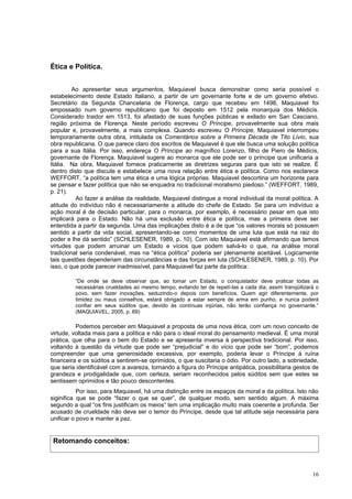 Ética e Política.


         Ao apresentar seus argumentos, Maquiavel busca demonstrar como seria possível o
estabelecimento deste Estado Italiano, a partir de um governante forte e de um governo efetivo.
Secretário da Segunda Chancelaria de Florença, cargo que recebeu em 1498, Maquiavel foi
empossado num governo republicano que foi deposto em 1512 pela monarquia dos Médicis.
Considerado traidor em 1513, foi afastado de suas funções públicas e exilado em San Casciano,
região próxima de Florença. Neste período escreveu O Príncipe, provavelmente sua obra mais
popular e, provavelmente, a mais complexa. Quando escreveu O Príncipe, Maquiavel interrompeu
temporariamente outra obra, intitulada os Comentários sobre a Primeira Década de Tito Lívio, sua
obra republicana. O que parece claro dos escritos de Maquiavel é que ele busca uma solução política
para a sua Itália. Por isso, endereça O Príncipe ao magnífico Lorenzo, filho de Piero de Médicis,
governante de Florença. Maquiavel sugere ao monarca que ele pode ser o príncipe que unificaria a
Itália. Na obra, Maquiavel fornece praticamente as diretrizes seguras para que isto se realize. É
dentro disto que discute e estabelece uma nova relação entre ética e política. Como nos esclarece
WEFFORT, “a política tem uma ética e uma lógica próprias. Maquiavel descortina um horizonte para
se pensar e fazer política que não se enquadra no tradicional moralismo piedoso.” (WEFFORT, 1989,
p. 21).
          Ao fazer a análise da realidade, Maquiavel distingue a moral individual da moral política. A
atitude do indivíduo não é necessariamente a atitude do chefe de Estado. Se para um indivíduo a
ação moral é de decisão particular, para o monarca, por exemplo, é necessário pesar em que isto
implicará para o Estado. Não há uma exclusão entre ética e política, mas a primeira deve ser
entendida a partir da segunda. Uma das implicações disto é a de que “os valores morais só possuem
sentido a partir da vida social, apresentando-se como momentos de uma luta que está na raiz do
poder e lhe dá sentido” (SCHLESENER, 1989, p. 10). Com isto Maquiavel está afirmando que temos
virtudes que podem arruinar um Estado e vícios que podem salvá-lo o que, na análise moral
tradicional seria condenável, mas na “ética política” poderia ser plenamente aceitável. Logicamente
tais questões dependeriam das circunstâncias e das forças em luta (SCHLESENER, 1989, p. 10). Por
isso, o que pode parecer inadmissível, para Maquiavel faz parte da política:

         “De onde se deve observar que, ao tomar um Estado, o conquistador deve praticar todas as
         necessárias crueldades ao mesmo tempo, evitando ter de repetí-las a cada dia; assim tranqüilizará o
         povo, sem fazer inovações, seduzindo-o depois com benefícios. Quem agir diferentemente, por
         timidez ou maus conselhos, estará obrigado a estar sempre de arma em punho, e nunca poderá
         confiar em seus súditos que, devido às contínuas injúrias, não terão confiança no governante.”
         (MAQUIAVEL, 2005, p. 69)

          Podemos perceber em Maquiavel a proposta de uma nova ética, com um novo conceito de
virtude, voltada mais para a política e não para o ideal moral do pensamento medieval. É uma moral
prática, que olha para o bem do Estado e se apresenta inversa à perspectiva tradicional. Por isso,
voltando à questão da virtude que pode ser “prejudicial” e do vício que pode ser “bom”, podemos
compreender que uma generosidade excessiva, por exemplo, poderia levar o Príncipe à ruína
financeira e os súditos a sentirem-se oprimidos, o que suscitaria o ódio. Por outro lado, a sobriedade,
que seria identificável com a avareza, tornando a figura do Príncipe antipática, possibilitaria gestos de
grandeza e prodigalidade que, com certeza, seriam reconhecidos pelos súditos sem que estes se
sentissem oprimidos e tão pouco descontentes.
           Por isso, para Maquiavel, há uma distinção entre os espaços da moral e da política. Isto não
siginifica que se pode “fazer o que se quer”, de qualquer modo, sem sentido algum. A máxima
segundo a qual “os fins justificam os meios” tem uma implicação muito mais coerente e profunda. Ser
acusado de crueldade não deve ser o temor do Príncipe, desde que tal atitude seja necessária para
unificar o povo e manter a paz.


 Retomando conceitos:



                                                                                                         16
 