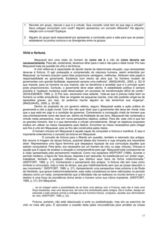 1. Reunido em grupo, discuta o que é a virtude. Que conceito você tem do que seja a virtude?
    Seus colegas concordam com você? Alguém apresentou um conceito diferente? Há alguma
    relação com a moral? Explique.

 2. Alguém do grupo será responsável por apresentar a conclusão para a sala para que se possa
    estabelecer os pontos comuns e os divergentes entre os grupos.



Virtù e fortuna.

           Maquiavel tem uma visão do homem de como ele é e não de como deveria ser
necessariamente. Para ele, certamente, devemos olhar para o real e não para o ideal moral. Por isso
Maquiavel trata da questão da virtù e da fortuna.
           A virtù refere-se à capacidade de decidir diante de determinada situação, cuja necessidade
deve-se à fortuna. O agir pressupõe a compreensão da natureza humana, assim entendida por
Maquiavel: os homens buscam quem lhes proporcione vantagens, melhorias. Atribuem este papel e
responsabilidade ao governante. Esclarece num trecho da obra que “os homens mudam de
governantes com grande facilidade, esperando sempre uma melhoria”. (MAQUIAVEL, 2005, p. 32) O
que importa, para os homens na sua maioria, são os benefícios e acreditar que é o príncipe quem
pode proporcioná-los. Contudo, o governante deve estar atento. A estabilidade política é sempre
precária e “qualquer mudança pode desencadear um processo de transformação difícil de conter.”
(SCHLESENER, 1989, p. 3) Por isso, escreverá mais adiante, “note-se que é preciso tratar bem os
homens ou então aniquilá-los. Eles se vingarão de pequenas injúrias, mas não poderão vingar-se de
agressões graves; por isso, só podemos injuriar alguém se não temermos sua vingança”.
(MAQUIAVEL, 2005, p. 35-36).
           Dentro do propósito de um governo efetivo, seguro, Maquiavel avalia a ação prática do
governante e não a ação moral. Com isto não quer dizer que o governante não deva ser moral, mas
que o que está em jogo é a condição de governar. Contrariando a concepção cristã de homem que
visa prioritariamente como ele deve ser, dentro da finalidade de ser bom, Maquiavel não contempla a
virtude nesta perspectiva, mas sim numa perspectiva objetiva, prática. Para ele, esta virtù é que faz
os grandes homens. Isto é o que demonstra a virtude concretamente. Atingir os objetivos propostos
implica em utilizar os meios necessários para fazê-lo. Encontrar os meios necessários para chegar
aos fins é virtù em Maquiavel, pois os fins são construídos pelos meios.
         O homem virtuoso em Maquiavel é aquele capaz de conquistar a fortuna e mantê-la. E aqui é
importante entendermos o conceito de fortuna em Maquiavel.
                  O conceito de fortuna para o filósofo em questão, também é retomado dos antigos.
Ele recorre à imagem da deusa fortuna, possível aliada dos homens e cuja simpatia era importante
atrair. Representava uma figura feminina que despejava riquezas de sua cornucópia àqueles que
sabiam conquistá-la. Para tanto, era necessário ser um homem de virtù, ou seja, virtuoso. Virtuoso é
aquele que é capaz de analisar a situação e compreendê-la para agir. Maquiavel está contrapondo-se
à visão apresentada pelo pensamento medieval. Como nos esclarece WEFFORT (1989), durante o
período medievo, a figura da “boa deusa, disposta a ser seduzida, foi substituída por um ‘poder cego’,
inabalável, fechado a qualquer influência, que distribui seus bens de forma indiscriminada.”
(WEFFORT, 1989, p. 21). Contrariando o pensamento dos antigos, “a fortuna não tem mais como
símbolo a cornucópia, mas a roda do tempo, que gira indefinidamente sem que se possa descobrir o
seu movimento.” (WEFFORT, 1989, p. 21). Apresentando uma perspectiva mais próxima à da Roda
de Heródoto, que girava indiscriminadamente, esta visão considerava os bens valorizados no período
clássico como um nada, compreendendo que a felicidade não se realizava no mundo terreno e que o
destino é uma força da providência divina tendo o homem como sua vítima impotente. (WEFFORT,
1989, p. 21). Em Maquiavel,

       ... ao se indagar sobre a possibilidade de se fazer uma aliança com a Fortuna, esta não é mais uma
       força impiedosa, mas uma deusa boa, tal como era simbolizada pelos antigos. Ela é mulher, deseja ser
       seduzida e está sempre pronta a entregar-se aos homens bravos, corajosos, aqueles que demonstram
       ter virtù. (WEFFORT, 1989, p. 22).

        Fortuna, portanto, não está relacionado à sorte ou predestinação, mas sim ao exercício da
virtù no mais alto grau. É aproveitar a ocasião dada pelas circunstâncias para amoldar as coisas



                                                                                                        17
 