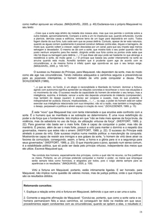 como melhor aprouver ao virtuoso. (MAQUIAVEL, 2005, p. 49) Esclarece-nos o próprio Maquiavel no
seu texto:

         ...Creio que a sorte seja árbitro da metade dos nossos atos, mas que nos permite o controle sobre a
         outra metade, aproximadamente. Comparo a sorte a um rio impetuoso que, quando enfurecido, inunda
         a planície, derruba casas e edifícios, remove terra de um lugar para depositá-la em outro. Todos
         fogem diante da sua fúria, tudo cede sem que se possa detê-la. Contudo, apesar de ter esta natureza,
         quando as águas correm quietamente é possível construir defesas contra elas, diques e barragens, de
         modo que, quando voltem a crescer, sejam desviadas por um canal, para que seu ímpeto seja menos
         selvagem e devastador. O mesmo se dá com a sorte, que mostra todo o seu poder quando não foi
         posto nenhum empenho para lhe resistir, dirigindo então sua fúria contra os pontos onde sabe que
         não há dique ou barragem para detê-la. /.../ O que disse até aqui pode ser bastante no que abrange a
         resistência à sorte, de modo geral. /.../ O príncipe que baseia seu poder inteiramente na sorte se
         arruína quando esta muda. Acredito também que é prudente quem age de acordo com as
         circunstâncias, e da mesma forma é infeliz quem age opondo-se ao que o seu tempo exige.
         (MAQUIAVEL, 2005, p. 145-147)

        O sucesso ou fracasso do Príncipe, para Maquiavel, não dependem da sorte, mas do modo
como ele age nas circunstâncias. Tendo métodos adequados e caminhos seguros e prevenindo-se
para as possíveis intempéries, o homem dotado de virtù pode conquistar a deusa. Para
SCHLESENER (1989),

         “...o que se tem, no fundo, é um elogio à racionalidade e liberdade do homem: dominar a fortuna,
         agindo com autonomia significa apreender as relações concretas e reconhecer o novo nas situações e
         no movimento da vida. O sucesso resulta da capacidade do homem de entender o seu tempo; mas a
         inteligência, sozinha, é limitada; vencer a sorte não depende unicamente do intelecto (compreender),
         mas também do desejo (querer): é preciso ser corajoso e ousado, mais do que prudente; é
         indispensável ter audácia, bravura, impetuosidade... /... / ... ou seja, o poder do homem está em saber
         exercitar sua inteligência relacionada com sua intrepidez; não só a razão, mas também a imaginação,
         o desejo, perpassam a política e abrem espaço à criação do novo.” (SCHLESENER, 1989, p. 15)

          É este “novo” que Maquiavel traz com tanta intensidade e que envolve este confronto com a
sorte. É o humano que se manifesta e se sobrepõe ao determinismo. É uma nova redefinição do
poder e da força que o fundamenta. Isto implica em que “não se trata mais apenas da força bruta, da
violência, mas da sabedoria no uso da força, da utilização virtuosa da força”. (WEFFORT, 1989, p.
22). Para governar não basta ser o mais forte. Este é capaz de conquistar o poder, mas não de
mantê-lo. É preciso, além de ser o mais forte, possuir a virtù para manter o domínio e o respeito dos
governados, mesmo que estes não o amem. (WEFFORT, 1989, p. 22). O sucesso do Príncipe está
atrelado à posse da virtù. Este sucesso implica numa medida política: a manutenção da conquista.
Mostrando-se capaz de resistir aos inimigos e aos golpes da sorte, “o homem de virtù deve atrair os
favores da cornucópia, conseguindo, assim, a fama, a honra e a glória para si e a segurança para
seus governados.” (WEFFORT, 1989, p. 23). O que importa para o povo, apoiado num senso comum,
é a estabilidade política, que só pode ser dada pelo príncipe virtuoso, independente dos meios que
ele utilize. Escreve Maquiavel que,

       “Na conduta dos homens, especialmente dos príncipes, contra a qual não há recurso, os fins justificam
       os meios. Portanto, se um príncipe pretende conquistar e manter o poder, os meios que empregue
       serão sempre tidos como honrosos, e elogiados por todos, pois o vulgo atenta sempre para as
       aparências e os resultados.” (MAQUIAVEL, 2005, p. 109)

        Virtù e fortuna em Maquiavel, portanto, estão intimamente ligadas. E ser honrado, para
Maquiavel, não implica numa questão de valores morais, mas de justiça política, onde o que importa
são os resultados obtidos.


 Retomando conceitos:

 1. Explique a relação entre virtù e fortuna em Maquiavel, definindo o que vem a ser uma e outra.

 2. Comente a seguinte afirmação de Maquiavel: “Conclui-se, portanto, que como a sorte varia e os
 homens permanecem fiéis a seus caminhos, só conseguem ter êxito na medida em que seus
 procedimentos sejam condizentes com as circunstâncias; quando se opõem a elas, o resultado é


                                                                                                             18
 