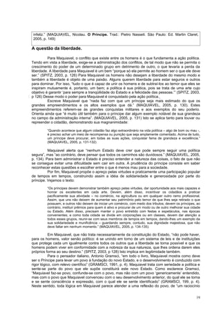 infeliz.” (MAQUIAVEL, Nicolau. O Príncipe. Trad.: Pietro Nasseti. São Paulo: Ed. Martin Claret,
 2005, p. 149)

A questão da liberdade.

          Para Maquiavel, o conflito que existe entre os homens é o que fundamenta a ação política.
Tendo em vista a liberdade, exige-se a administração dos conflitos, de tal modo que não se permita o
crescimento do poder de um determinado grupo em detrimento de outro, o que levaria a perda da
liberdade. A liberdade para Maquiavel é um bem “porque só ela permite ao homem ser o que ele deve
ser.” (SPITZ, 2003, p. 126) Para Maquiavel os homens não desejam a liberdade do mesmo modo e
também a liberdade é objeto de uma paixão. Alguns querem liberdade para estar seguros e outros
para dominar. Por isso, “tudo o que é capaz de unir os homens e de subtraí-los ao temor que eles se
inspiram mutuamente é, portanto, um bem; a política é sua prática, pois se trata de uma arte cujo
objetivo é garantir ‘para sempre a tranqüilidade do Estado e a felicidade das pessoas.’” (SPITZ, 2003,
p 126) Desse modo o poder para Maquiavel é conquistado pela ação política.
          Escreve Maquiavel que “nada faz com que um príncipe seja mais estimado do que os
grandes empreendimentos e os altos exemplos que dá.” (MAQUIAVEL, 2005, p. 130). Estes
empreendimentos referem-se às grandes conquistas militares e aos exemplos do seu poderio.
Orienta ainda que “é muito útil também para o príncipe dar algum exemplo notável de sua grandeza
no campo da administração interna”. (MAQUIAVEL, 2005, p. 131) Isto se aplica tanto para louvar ou
repreender o cidadão, demonstrando sua magnanimidade:

         “Quando acontece que algum cidadão faz algo extraordinário na vida política – algo de bom ou mau -,
         é preciso achar um meio de recompensa ou punição que seja amplamente comentado. Acima de tudo,
         um príncipe deve procurar, em todas as suas ações, conquistar fama de grandeza e excelência.”
         (MAQUIAVEL, 2005, p. 131-132)

          Maquiavel alerta que “nenhum Estado deve crer que pode sempre seguir uma política
segura”, mas “ao contrário, deve pensar que todos os caminhos são duvidosos.” (MAQUIAVEL, 2005,
p. 134). Para bem administrar o Estado é preciso entender a natureza das coisas, o fato de que não
se consegue evitar uma dificuldade sem cair em outra. A prudência do príncipe consiste em saber
reconhecer estas questões e escolher entre o que é menos mau para a sociedade.
          Por fim, Maquiavel propõe o apreço pelas virtudes e praticamente uma participação popular
de tempos em tempos, construindo assim a idéia de solidariedade e generosidade por parte do
príncipe. Vejamos o texto:

         “Os príncipes devem demonstrar também apreço pelas virtudes, dar oportunidade aos mais capazes e
         honrar os excelentes em cada arte. Devem, além disso, incentivar os cidadãos a praticar
         pacificamente sua atividade – no comércio, na agricultura ou em qualquer outro ramo profissional.
         Assim, que uns não deixem de aumentar seu patrimônio pelo temor de que lhes seja retirado o que
         possuem, e outros não deixem de iniciar um comércio, com medo dos tributos; devem os príncipes, ao
         contrário, instituir prêmios para quem é ativo e procurar de um modo ou de outro melhorar sua cidade
         ou Estado. Além disso, precisam manter o povo entretido com festas e espetáculos, nas épocas
         convenientes; e como toda cidade se divide em corporações ou em classes, devem dar atenção a
         todos esses grupos, reunir-se com seus membros de tempos em tempos, dando-lhes um exemplo da
         sua solidariedade e munificência – guardando sempre, contudo, sua dignidade majestosa, que não
         deve faltar em nenhum momento.” (MAQUIAVEL, 2005, p. 134-135).

           Em Maquiavel, que não trata necessariamente da constituição do Estado, “não pode haver,
para os homens, valor senão político: é se unindo em torno de um sistema de leis e de instituições
que protege cada um igualmente contra todos os outros que a liberdade se torna possível e que os
homens podem viver em conformidade com a nobreza da sua natureza, que lhes ordena darem eles
próprios forma ao seu destino.” (SPITZ, 2003, p 128) Isto implica em legitimidade também.
           Para o pensador italiano, Antonio Gramsci, “em todo o livro, Maquiavel mostra como deve
ser o Príncipe para levar um povo à fundação do novo Estado, e o desenvolvimento é conduzido com
rigor lógico, com relevo científico” (GRAMSCI, 1991, p. 4). Maquiavel trata com seriedade a política e
sente-se parte do povo que ele supõe constituirá este novo Estado. Como esclarece Gramsci,
“Maquiavel faz-se povo, confunde-se com o povo, mas não com um povo ‘genericamente’ entendido,
mas com o povo que Maquiavel convenceu com o seu desenvolvimento anterior, do qual ele se torna
e se sente consciência e expressão, com o qual ele se sente identificado” (GRAMSCI, 199, p. 4).
Neste sentido, toda lógica em Maquiavel parece atender a uma reflexão do povo, de “um raciocínio


                                                                                                          19
 