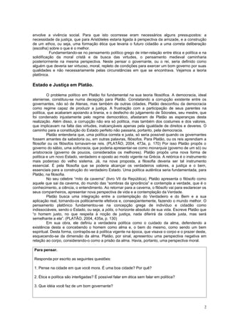 envolve a vivência social. Para que isto ocorresse eram necessários alguns pressupostos: a
necessidade da justiça, que para Aristóteles estaria ligada à perspectiva da amizade, e a construção
de um ethos, ou seja, uma formação ética que levaria o futuro cidadão a uma correta deliberação
(escolha) sobre o que é o melhor.
           Fundamentando-se no pensamento político grego de inter-relação entre ética e política e na
solidificação da moral cristã e da busca das virtudes, o pensamento medieval caminharia
posteriormente na mesma perspectiva. Neste pensar o governante, ou o rei, seria definido como
alguém que deveria ser virtuoso, moral, repleto de condições para exercer um bom governo por suas
qualidades e não necessariamente pelas circunstâncias em que se encontrava. Vejamos a teoria
platônica.

Estado e Justiça em Platão.

         O problema político em Platão foi fundamental na sua teoria filosófica. A democracia, ideal
ateniense, constituiu-se numa decepção para Platão. Constatando a corrupção existente entre os
governantes, não só de Atenas, mas também de outras cidades, Platão desconfiou da democracia
como regime capaz de produzir a justiça. A frustração com a participação de seus parentes na
política, que acabaram apoiando a tirania, e o desfecho do julgamento de Sócrates, seu mestre, que
foi condenado injustamente pelo regime democrático, afastaram de Platão as esperanças desta
realização. Além disso, a corrupção não era só política, mas também dos costumes e dos valores,
que implicavam na falta das virtudes, inalcançáveis apenas pela igualdade de direitos e deveres. O
caminho para a constituição do Estado perfeito não passaria, portanto, pela democracia.
         Platão entenderia que, uma política correta e justa, só seria possível quando os governantes
fossem amantes da sabedoria ou, em outras palavras, filósofos. Para Platão, ou os reis aprendiam a
filosofar ou os filósofos tornavam-se reis. (PLATÃO, 2004, 473a, p. 170) Por isso Platão propôs o
governo do sábio, uma sofocracia, que poderia apresentar-se como monarquia (governo de um só) ou
aristocracia (governo de poucos, considerados os melhores). Platão propôs uma nova forma de
política e um novo Estado, verdadeiro e oposto ao modo vigente na Grécia. A retórica é o instrumento
mais poderoso do velho sistema. Já, na nova proposta, a filosofia deveria ser tal instrumento
essencial. É pela filosofia que se poderia alcançar os verdadeiros valores, a justiça e o bem,
essenciais para a construção do verdadeiro Estado. Uma política autêntica seria fundamentada, para
Platão, na filosofia.
         No seu célebre “mito da caverna” (livro VII da República), Platão apresenta o filósofo como
aquele que sai da caverna, do mundo das “sombras da ignorância” e contempla a verdade, que é o
conhecimento, a ciência, o entendimento. Ao retornar para a caverna, o filósofo vai para esclarecer os
seus companheiros, apresentar nova perspectiva de vida e a contemplação da Verdade.
         Platão busca uma integração entre a contemplação do Verdadeiro e do Bem e a sua
aplicação real, tornando-os politicamente efetivos e, conseqüentemente, fazendo o mundo melhor. O
pensamento platônico fundamentou-se na concepção grega de indivíduo e cidadão como
indissociáveis, sendo o Estado, ou seja, a pólis, o horizonte absoluto de sua vida. Escreve Platão que
“o homem justo, no que respeita à noção de justiça, nada diferirá da cidade justa, mas será
semelhante a ela”. (PLATÃO, 2004, 435a, p. 130)
         Em sua obra, ele definiu a verdadeira política como o cuidado da alma, defendendo a
existência desta e concebendo o homem como alma e, o bem do mesmo, como sendo um bem
espiritual. Desta forma, contrapôs-se à política vigente na época, que visava o corpo e o prazer deste,
esquecendo-se da dimensão da alma. Platão, por sinal, apresentou uma perspectiva negativa em
relação ao corpo, considerando-o como a prisão da alma. Havia, portanto, uma perspectiva moral.

 Para pensar.

 Responda por escrito as seguintes questões:

 1. Pense na cidade em que você mora. É uma boa cidade? Por quê?

 2. Ética e política são interligadas? É possível falar em ética sem falar em política?

 3. Que idéia você faz de um bom governante?




                                                                                                     2
 
