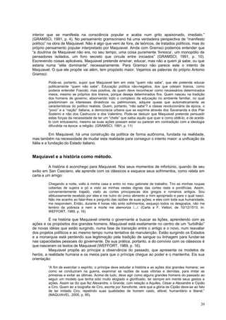 interior que se manifesta na consciência popular e acaba num grito apaixonado, imediato.”
(GRAMSCI, 1991, p. 4). No pensamento gramsciniano há uma verdadeira perspectiva de “manifesto
político” na obra de Maquiavel. Não é algo que vem de fora, de teóricos, de tratados políticos, mas do
próprio pensamento popular interpretado por Maquiavel. Ainda com Gramsci podemos entender que
“a doutrina de Maquiavel não era, no seu tempo, uma coisa puramente ‘livresca’, um monopólio de
pensadores isolados, um livro secreto que circula entre iniciados” (GRAMSCI, 1991, p. 10).
Escrevendo coisas aplicáveis, Maquiavel pretende ensinar, educar, mas não a quem já sabe, ou que
estaria numa “elite dominante” necessariamente. Para Gramsci não parece este o intento de
Maquiavel. O que ele propõe vai além, tem propósito maior. Vejamos as palavras do próprio Antonio
Gramsci:

         Pode-se, portanto, supor que Maquiavel tem em vista “quem não sabe”, que ele pretende educar
         politicamente “quem não sabe”. Educação política não-negativa, dos que odeiam tiranos, como
         poderia entender Foscolo, mas positiva, de quem deve reconhecer como necessários determinados
         meios, mesmo se próprios dos tiranos, porque deseja determinados fins. Quem nasceu na tradição
         dos homens de governo, absorvendo todo o complexo da educação no ambiente familiar, no qual
         predominam os interesses dinásticos ou patrimoniais, adquire quase que automaticamente as
         características do político realista. Quem, portanto, “não sabe”? a classe revolucionária da época, o
         “povo” e a “nação” italiana, a democracia urbana que se exprime através dos Savanarola e dos Píer
         Soderini e não dos Castruccio e dos Valentino. Pode-se deduzir que Maquiavel pretende persuadir
         estas forças da necessidade de ter um “chefe” que saiba aquilo que quer e como obtê-lo, e de aceitá-
         lo com entusiasmo, mesmo se suas ações possam estar ou parecer em contradição com a ideologia
         difundida na época: a religião. (GRAMSCI, 1991, p. 11)

            Em Maquiavel, há uma construção da política de forma autônoma, fundada na realidade,
mas também na necessidade de mudar esta realidade para conseguir o intento maior: a unificação da
Itália e a fundação do Estado italiano.


Maquiavel e a história como método.

          A história é aconchego para Maquiavel. Nos seus momentos de infortúnio, quando de seu
exílio em San Casciano, ele aprende com os clássicos e esquece seus sofrimentos, como relata em
carta a um amigo:

         Chegando a noite, volto à minha casa e entro no meu gabinete de trabalho. Tiro as minhas roupas
         cobertas de sujeira e pó e visto as minhas vestes dignas das cortes reais e pontifícias. Assim,
         convenientemente trajado, visito as cortes principescas dos gregos e romanos antigos. Sou
         afetuosamente recebido por eles e me nutro do único alimento a mim apropriado e para o qual nasci.
         Não me acanho ao falar-lhes e pergunto das razões de suas ações; e eles com toda sua humanidade,
         me respondem. Então, durante 4 horas não sinto sofrimentos, esqueço todos os desgostos, não me
         lembro da pobreza e nem a morte me atemoriza /.../. (Carta a F. Vettori, de 10/12/1513. In:
         WEFFORT, 1989, p. 16)

          É na história que Maquiavel orienta o governante a buscar as lições, aprendendo com as
ações e os propósitos dos grandes homens. Maquiavel está exatamente no centro de um “turbilhão”
de novas idéias que estão surgindo, numa fase de transição entre o antigo e o novo, num reavaliar
dos projetos políticos e ao mesmo tempo numa tentativa de manutenção. Estão surgindo os Estados
e a monarquia está perdendo sua legitimação pela tradição de sangue ou linhagem para fundar-se
nas capacidades pessoais do governante. De sua prática, portanto, e do convívio com os clássicos é
que nasceram os textos de Maquiavel (WEFFORT, 1989, p. 16).
          Maquiavel propõe ao príncipe a observância do passado, que apresenta os modelos de
heróis, a realidade humana e os meios para que o príncipe chegue ao poder e o mantenha. Eis sua
orientação:

         “A fim de exercitar o espírito, o príncipe deve estudar a história e as ações dos grandes homens; ver
         como se conduziram na guerra, examinar as razões de suas vitórias e derrotas, para imitar as
         primeiras e evitar as últimas. Acima de tudo, deve agir como alguns grandes homens do passado ao
         seguir um modelo que tenha sido muito elogiado e glorificado, ter sempre em mente seus gestos e
         ações. Assim se diz que fez Alexandre, o Grande, com relação a Aquiles, César a Alexandre e Cipião
         a Ciro. Quem ler a biografia de Ciro, escrita por Xenofonte, verá que a glória de Cipião deve-se ao fato
         de ter imitado Ciro, repetindo suas qualidades de homem casto, afável, humanitário e liberal.”
         (MAQUIAVEL, 2005, p. 95).

                                                                                                              20
 