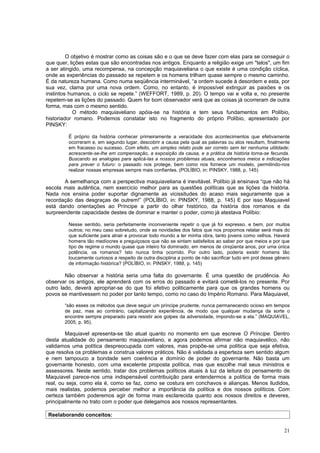 O objetivo é mostrar como as coisas são e o que se deve fazer com elas para se conseguir o
que quer, lições estas que são encontradas nos antigos. Enquanto a religião exige um "telos", um fim
a ser atingido, uma recompensa, na concepção maquiaveliana o que existe é uma condição cíclica,
onde as experiências do passado se repetem e os homens trilham quase sempre o mesmo caminho.
É da natureza humana. Como numa seqüência interminável, “a ordem sucede à desordem e esta, por
sua vez, clama por uma nova ordem. Como, no entanto, é impossível extinguir as paixões e os
instintos humanos, o ciclo se repete.” (WEFFORT, 1989, p. 20). O tempo vai e volta e, no presente
repetem-se as lições do passado. Quem for bom observador verá que as coisas já ocorreram de outra
forma, mas com o mesmo sentido.
            O método maquiaveliano apóia-se na história e tem seus fundamentos em Políbio,
historiador romano. Podemos constatar isto no fragmento do próprio Políbio, apresentado por
PINSKY:

         É próprio da história conhecer primeiramente a veracidade dos acontecimentos que efetivamente
         ocorreram e, em segundo lugar, descobrir a causa pela qual as palavras ou atos resultam, finalmente
         em fracasso ou sucesso. Com efeito, um simples relato pode ser correto sem ter nenhuma utilidade;
         acrescente-se-lhe em compensação, a exposição da causa, e a prática da história torna-se fecunda.
         Buscando as analogias para aplicá-las a nossos problemas atuais, encontramos meios e indicações
         para prever o futuro: o passado nos protege, bem como nos fornece um modelo, permitindo-nos
         realizar nossas empresas sempre mais confiantes. (POLÍBIO, in: PINSKY, 1988, p. 145)

       A semelhança com a perspectiva maquiaveliana é inevitável. Políbio já ensinava “que não há
escola mais autêntica, nem exercício melhor para as questões políticas que as lições da história.
Nada nos ensina poder suportar dignamente as vicissitudes do acaso mais seguramente que a
recordação das desgraças de outrem!” (POLÍBIO, in: PINSKY, 1988, p. 145) E por isso Maquiavel
está dando orientações ao Príncipe a partir do olhar histórico, da história dos romanos e da
surpreendente capacidade destes de dominar e manter o poder, como já atestava Políbio:

         Nesse sentido, seria perfeitamente inconveniente repetir o que já foi expresso, e bem, por muitos
         outros; no meu caso sobretudo, onde as novidades dos fatos que nos propomos relatar será mais do
         que suficiente para atrair e provocar todo mundo a ler minha obra, tanto jovens como velhos. Haverá
         homens tão medíocres e preguiçosos que não se sintam satisfeitos ao saber por que meios e por que
         tipo de regime o mundo quase que inteiro foi dominado, em menos de cinqüenta anos, por uma única
         potência, os romanos? Isto nunca tinha ocorrido. Por outro lado, poderia existir homens tão
         loucamente curiosos a respeito de outra disciplina a ponto de não sacrificar tudo em prol desse gênero
         de informação histórica? (POLÍBIO, in: PINSKY, 1988, p. 145)

        Não observar a história seria uma falta do governante. É uma questão de prudência. Ao
observar os antigos, ele aprenderá com os erros do passado e evitará cometê-los no presente. Por
outro lado, deverá apropriar-se do que foi efetivo politicamente para que os grandes homens ou
povos se mantivessem no poder por tanto tempo, como no caso do Império Romano. Para Maquiavel,

       “são esses os métodos que deve seguir um príncipe prudente, nunca permanecendo ocioso em tempos
       de paz, mas ao contrário, capitalizando experiência, de modo que qualquer mudança da sorte o
       encontre sempre preparado para resistir aos golpes da adversidade, impondo-se a ela.” (MAQUIAVEL,
       2005, p. 95).

        Maquiavel apresenta-se tão atual quanto no momento em que escreve O Príncipe. Dentro
desta atualidade do pensamento maquiaveliano, e agora podemos afirmar não maquiavélico, não
validamos uma política despreocupada com valores, mas propõe-se uma política que seja efetiva,
que resolva os problemas e construa valores práticos. Não é validada a esperteza sem sentido algum
e nem tampouco a bondade sem coerência e domínio de poder do governante. Não basta um
governante honesto, com uma excelente proposta política, mas que escolhe mal seus ministros e
assessores. Neste sentido, tratar dos problemas políticos atuais à luz da leitura do pensamento de
Maquiavel parece-nos uma indispensável contribuição para entendermos a política de forma mais
real, ou seja, como ela é, como se faz, como se costura em conchavos e alianças. Menos iludidos,
mais realistas, podemos perceber melhor a importância da política e dos nossos políticos. Com
certeza também poderemos agir de forma mais esclarecida quanto aos nossos direitos e deveres,
principalmente no trato com o poder que delegamos aos nossos representantes.

Reelaborando conceitos:

                                                                                                            21
 