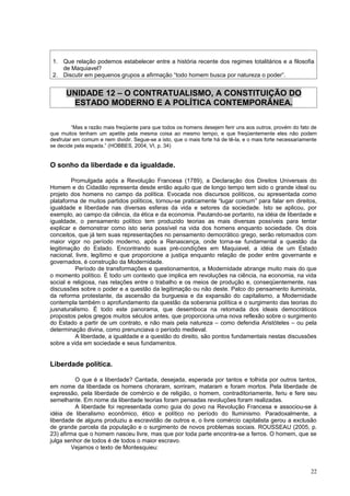 1. Que relação podemos estabelecer entre a história recente dos regimes totalitários e a filosofia
    de Maquiavel?
 2. Discutir em pequenos grupos a afirmação “todo homem busca por natureza o poder”.


      UNIDADE 12 – O CONTRATUALISMO, A CONSTITUIÇÃO DO
       ESTADO MODERNO E A POLÍTICA CONTEMPORÂNEA.

         “Mas a razão mais freqüente para que todos os homens desejem ferir uns aos outros, provém do fato de
que muitos tenham um apetite pela mesma coisa ao mesmo tempo, e que freqüentemente eles não podem
desfrutar em comum e nem dividir. Segue-se a isto, que o mais forte há de tê-la, e o mais forte necessariamente
se decide pela espada.” (HOBBES, 2004, VI, p. 34)


O sonho da liberdade e da igualdade.

        Promulgada após a Revolução Francesa (1789), a Declaração dos Direitos Universais do
Homem e do Cidadão representa desde então aquilo que de longo tempo tem sido o grande ideal ou
projeto dos homens no campo da política. Evocada nos discursos políticos, ou apresentada como
plataforma de muitos partidos políticos, tornou-se praticamente “lugar comum” para falar em direitos,
igualdade e liberdade nas diversas esferas da vida e setores da sociedade. Isto se aplicou, por
exemplo, ao campo da ciência, da ética e da economia. Pautando-se portanto, na idéia de liberdade e
igualdade, o pensamento político tem produzido teorias as mais diversas possíveis para tentar
explicar e demonstrar como isto seria possível na vida dos homens enquanto sociedade. Os dois
conceitos, que já tem suas representações no pensamento democrático grego, serão retomados com
maior vigor no período moderno, após a Renascença, onde torna-se fundamental a questão da
legitimação do Estado. Encontrando suas pré-condições em Maquiavel, a idéia de um Estado
nacional, livre, legítimo e que proporcione a justiça enquanto relação de poder entre governante e
governados, é construção da Modernidade.
          Período de transformações e questionamentos, a Modernidade abrange muito mais do que
o momento político. É todo um contexto que implica em revoluções na ciência, na economia, na vida
social e religiosa, nas relações entre o trabalho e os meios de produção e, conseqüentemente, nas
discussões sobre o poder e a questão da legitimação ou não deste. Palco do pensamento iluminista,
da reforma protestante, da ascensão da burguesia e da expansão do capitalismo, a Modernidade
contempla também o aprofundamento da questão da soberania política e o surgimento das teorias do
jusnaturalismo. É todo este panorama, que desemboca na retomada dos ideais democráticos
propostos pelos gregos muitos séculos antes, que proporciona uma nova reflexão sobre o surgimento
do Estado a partir de um contrato, e não mais pela natureza – como defendia Aristóteles – ou pela
determinação divina, como prenunciava o período medieval.
          A liberdade, a igualdade e a questão do direito, são pontos fundamentais nestas discussões
sobre a vida em sociedade e seus fundamentos.


Liberdade política.

          O que é a liberdade? Cantada, desejada, esperada por tantos e tolhida por outros tantos,
em nome da liberdade os homens choraram, sorriram, mataram e foram mortos. Pela liberdade de
expressão, pela liberdade de comércio e de religião, o homem, contraditoriamente, feriu e fere seu
semelhante. Em nome da liberdade teorias foram pensadas revoluções foram realizadas.
          A liberdade foi representada como guia do povo na Revolução Francesa e associou-se à
idéia de liberalismo econômico, ético e político no período do Iluminismo. Paradoxalmente, a
liberdade de alguns produziu a escravidão de outros e, o livre comércio capitalista gerou a exclusão
de grande parcela da população e o surgimento de novos problemas sociais. ROUSSEAU (2005, p.
23) afirma que o homem nasceu livre, mas que por toda parte encontra-se a ferros. O homem, que se
julga senhor de todos é de todos o maior escravo.
         Vejamos o texto de Montesquieu:



                                                                                                            22
 