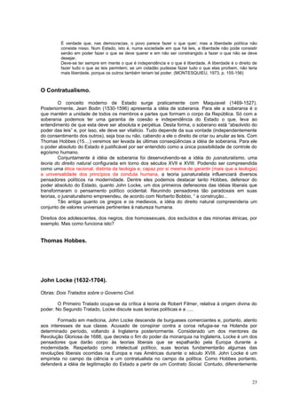 É verdade que, nas democracias, o povo parece fazer o que quer; mas a liberdade política não
         consiste nisso. Num Estado, isto é, numa sociedade em que há leis, a liberdade não pode consistir
         senão em poder fazer o que se deve querer e em não ser constrangido a fazer o que não se deve
         desejar.
         Deve-se ter sempre em mente o que é independência e o que é liberdade. A liberdade é o direito de
         fazer tudo o que as leis permitem; se um cidadão pudesse fazer tudo o que elas proíbem, não teria
         mais liberdade, porque os outros também teriam tal poder. (MONTESQUIEU, 1973, p. 155-156)



O Contratualismo.

         O conceito moderno de Estado surge praticamente com Maquiavel (1469-1527).
Posteriormente, Jean Bodin (1530-1596) apresenta a idéia de soberania. Para ele a soberania é o
que mantém a unidade de todos os membros e partes que formam o corpo da República. Só com a
soberania podemos ter uma garantia de coesão e independência do Estado o que, leva ao
entendimento de que esta deve ser absoluta e perpétua. Desta forma, o soberano está “absolvido do
poder das leis” e, por isso, ele deve ser vitalício. Tudo depende da sua vontade (independentemente
do consentimento dos outros), seja boa ou não, cabendo a ele o direito de criar ou anular as leis. Com
Thomas Hobbes (15....) veremos ser levada às últimas conseqüências a idéia de soberania. Para ele
o poder absoluto do Estado é justificável por ser entendido como a única possibilidade de controle do
egoísmo humano.
         Conjuntamente à idéia de soberania foi desenvolvendo-se a idéia do jusnaturalismo, uma
teoria do direito natural configurada em torno dos séculos XVII e XVIII. Podendo ser compreendida
como uma ética racional, distinta da teologia e, capaz por si mesma de garantir (mais que a teologia)
a universalidade dos princípios da conduta humana, a teoria jusnaturalista influenciará diversos
pensadores políticos na modernidade. Dentre eles podemos destacar tanto Hobbes, defensor do
poder absoluto do Estado, quanto John Locke, um dos primeiros defensores das idéias liberais que
transformaram o pensamento político ocidental. Reunindo pensadores tão paradoxais em suas
teorias, o jusnaturalismo empreendeu, de acordo com Norberto Bobbio, “ a construção...
         Tão antiga quanto os gregos e os medievos, a idéia do direito natural compreenderia um
conjunto de valores universais pertinentes à natureza humana.

Direitos dos adolescentes, dos negros, dos homossexuais, dos excluídos e das minorias étnicas, por
exemplo. Mas como funciona isto?


Thomas Hobbes.




John Locke (1632-1704).

Obras: Dois Tratados sobre o Governo Civil.

        O Primeiro Tratado ocupa-se da crítica á teoria de Robert Filmer, relativa à origem divina do
poder. No Segundo Tratado, Locke discute suas teorias políticas e a .....

        Formado em medicina, John Locke descende de burgueses comerciantes e, portanto, atento
aos interesses de sua classe. Acusado de conspirar contra a coroa refugia-se na Holanda por
determinado período, voltando à Inglaterra posteriormente. Considerado um dos mentores da
Revolução Gloriosa de 1688, que decreta o fim do poder da monarquia na Inglaterra, Locke é um dos
pensadores que darão corpo às teorias liberais que se espalharão pela Europa durante a
modernidade. Respeitado como intelectual político, suas teorias fundamentarão algumas das
revoluções liberais ocorridas na Europa e nas Américas durante o século XVIII. John Locke é um
empirista no campo da ciência e um contratualista no campo da política. Como Hobbes portanto,
defenderá a idéia de legitimação do Estado a partir de um Contrato Social. Contudo, diferentemente


                                                                                                       23
 