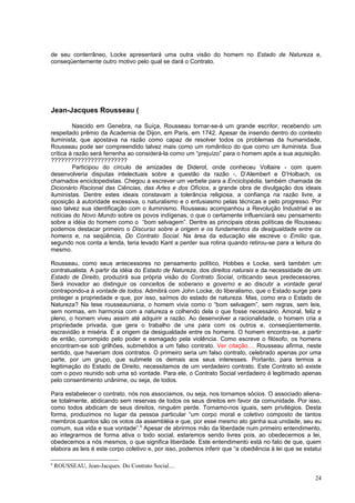 de seu conterrâneo, Locke apresentará uma outra visão do homem no Estado de Natureza e,
conseqüentemente outro motivo pelo qual se dará o Contrato.




Jean-Jacques Rousseau (

         Nascido em Genebra, na Suíça, Rousseau tornar-se-á um grande escritor, recebendo um
respeitado prêmio da Academia de Dijon, em Paris, em 1742. Apesar de inserido dentro do contexto
iluminista, que apostava na razão como capaz de resolver todos os problemas da humanidade,
Rousseau pode ser compreendido talvez mais como um romântico do que como um iluminista. Sua
crítica à razão será ferrenha ao considerá-la como um “prejuízo” para o homem após a sua aquisição.
???????????????????????
         Participou do círculo de amizades de Diderot, onde conheceu Voltaire - com quem
desenvolveria disputas intelectuais sobre a questão da razão -, D’Alembert e D’Holbach, os
chamados enciclopedistas. Chegou a escrever um verbete para a Enciclopédia, também chamada de
Dicionário Racional das Ciências, das Artes e dos Ofícios, a grande obra de divulgação dos ideais
iluministas. Dentre estes ideais constavam a tolerância religiosa, a confiança na razão livre, a
oposição à autoridade excessiva, o naturalismo e o entusiasmo pelas técnicas e pelo progresso. Por
isso talvez sua identificação com o iluminismo. Rousseau acompanhou a Revolução Industrial e as
notícias do Novo Mundo sobre os povos indígenas, o que o certamente influenciará seu pensamento
sobre a idéia do homem como o “bom selvagem”. Dentre as principais obras políticas de Rousseau
podemos destacar primeiro o Discurso sobre a origem e os fundamentos da desigualdade entre os
homens e, na seqüência, Do Contrato Social. Na área da educação ele escreve o Emílio que,
segundo nos conta a lenda, teria levado Kant a perder sua rotina quando retirou-se para a leitura do
mesmo.

Rousseau, como seus antecessores no pensamento político, Hobbes e Locke, será também um
contratualista. A partir da idéia do Estado de Natureza, dos direitos naturais e da necessidade de um
Estado de Direito, produzirá sua própria visão do Contrato Social, criticando seus predecessores.
Será inovador ao distinguir os conceitos de soberano e governo e ao discutir a vontade geral
contrapondo-a à vontade de todos. Admitirá com John Locke, do liberalismo, que o Estado surge para
proteger a propriedade e que, por isso, saímos do estado de natureza. Mas, como era o Estado de
Natureza? Na tese rousseauniana, o homem vivia como o “bom selvagem”, sem regras, sem leis,
sem normas, em harmonia com a natureza e colhendo dela o que fosse necessário. Amoral, feliz e
pleno, o homem viveu assim até adquirir a razão. Ao desenvolver a racionalidade, o homem cria a
propriedade privada, que gera o trabalho de uns para com os outros e, conseqüentemente,
escravidão e miséria. É a origem da desigualdade entre os homens. O homem encontra-se, a partir
de então, corrompido pelo poder e esmagado pela violência. Como escreve o filósofo, os homens
encontram-se sob grilhões, submetidos a um falso contrato. Ver citação.... Rousseau afirma, neste
sentido, que haveriam dois contratos. O primeiro seria um falso contrato, celebrado apenas por uma
parte, por um grupo, que submete os demais aos seus interesses. Portanto, para termos a
legitimação do Estado de Direito, necessitamos de um verdadeiro contrato. Este Contrato só existe
com o povo reunido sob uma só vontade. Para ele, o Contrato Social verdadeiro é legitimado apenas
pelo consentimento unânime, ou seja, de todos.

Para estabelecer o contrato, nós nos associamos, ou seja, nos tornamos sócios. O associado aliena-
se totalmente, abdicando sem reservas de todos os seus direitos em favor da comunidade. Por isso,
como todos abdicam de seus direitos, ninguém perde. Tornamo-nos iguais, sem privilégios. Desta
forma, produzimos no lugar da pessoa particular “um corpo moral e coletivo composto de tantos
membros quantos são os votos da assembléia e que, por esse mesmo ato ganha sua unidade, seu eu
comum, sua vida e sua vontade”.8 Apesar de abrirmos mão da liberdade num primeiro entendimento,
ao integrarmos de forma ativa o todo social, estaremos sendo livres pois, ao obedecermos a lei,
obedecemos a nós mesmos, o que significa liberdade. Este entendimento está no fato de que, quem
elabora as leis é este corpo coletivo e, por isso, podemos inferir que “a obediência à lei que se estatui

8
    ROUSSEAU, Jean-Jacques. Do Contrato Social....

                                                                                                      24
 