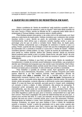 a si mesma é liberdade”. Em Rousseau este corpo coletivo é soberano, é o próprio Estado que, na
concepção do filósofo é o próprio povo.



A QUESTÃO DO DIREITO DE RESISTÊNCIA EM KANT.


        Sobre o problema do “direito de resistência” está implícita a questão “pode o
povo resistir a uma ação do soberano, justa ou injusta?” Kant trata desta questão na
sua obra Teoria e Práxis, escrita na década de 90. a segunda parte desta obra é
endereçada à Thomas Hobbes, onde escreve sobre o direito público.
        Para Hobbes existem dois pactos: o de união civil e o de submissão civil. Kant
opõe-se a esta teoria do duplo pacto. Hobbes considera que o soberano não comete
injustiça contra o povo, devido ao pacto de submissão que foi estabelecido.
Contrariamente, Kant afirma que o soberano comete injustiça contra o povo ao
promulgar uma lei que vá contra a vontade moral. Nesta ótica, do duplo pacto,
Thomas Hobbes compreende que a obrigação do soberano é manter a paz e a
justiça. Porém, quando ele não consegue cumprir isto que lhe é delegado pelo pacto
da submissão civil, o contrato é rompido e o povo tem o “direito de resistir”. Hobbes
considera apenas o direito público, ou seja, a partir do acordo de submissão civil, o
povo perde ou, melhor dizendo, abdica dos “direitos naturais” dando ao monarca
plenos poderes para manter a paz e a justiça. Desta forma, ele está “isento” de uma
ação injusta contra o povo. O que não é permitido ao monarca é “quebrar” o contrato
estabelecido.
        Em resposta a Hobbes é que Kant vai tratar deste “direito de resistência”.
Considerando o modelo de contrato social hobbesiano mercantilista, cujo propósito é
atender aos interesses da burguesia que visa vender suas mercadorias, Kant critica-
o, pois para ele, a finalidade deste contrato social não é trocar mercadorias, mas sim
fornecer as bases para a sociedade. É este contrato que constitui a sociedade.
        Para trabalhar a questão do contrato social, Kant apresenta um pensar
diferente de seus antecessores, Rousseau, Locke e Hobbes. Enquanto para estes
parece referir-se a um fato histórico ocorrido, Kant apresenta-o através da
diferenciação entre idéia e conceito. Para ele, o contrato não ocorre em um
determinado momento histórico mas é sim, uma idéia da razão. Esclarecendo tal
questão, veja-se: o conceito reúne algumas sensações e elimina outras. Do conceito
recebo várias sensações, juntando algumas e eliminando outras para estabelecer o
objeto. É o caso da mesa, por exemplo, que pelo que já vi, toquei, senti, estabeleço
um conceito e tenho o objeto. A idéia, entretanto, não precisa de sensações. É
impossível juntar sensações para estabelecer as idéias. É o caso de Deus,
exemplificando, que não pode ser conceituado pois, como considera Kant, não há
sensações D’Ele. Neste sentido é que ele estabelece a “idéia” do Contrato Social. É
uma idéia regulativa a partir da qual, povo e monarca, comprometem-se a agir pelo
bem comum. Para Kant o legislador não pode dar determinadas leis ao povo que , o
próprio povo reunido não faria. É o caso, por exemplo, de que fazer leis autorizando
guerras não leva em conta o contrato social, pois o povo não autorizaria. Portanto,
diferentemente de Hobbes e Locke, Kant considera que o soberano pode cometer
injustiça. Entretanto, ao passo que para Hobbes é lícito o direito de resistência
quando o monarca “rompe” o pacto de submissão civil e, para Locke, quando são
infringidos os direitos naturais, para Kant, mesmo que haja injustiça por parte do
soberano não é permitido ao povo, não lhe é facultado ou legitimado, o direito de
                                                                                            25
 