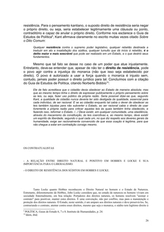 resistência. Para o pensamento kantiano, o suposto direito de resistência seria negar
o próprio direito, ou seja, seria estabelecer legitimamente uma cláusula ou ponto,
contraditório e capaz de anular o próprio direito. Conforme nos esclarece o Guia de
Estudos de Política9, Kant afirmava claramente no escrito muitas vezes citado Sobre
o Dito Comum:
           Qualquer resistência contra o supremo poder legislativo, qualquer rebelião destinada a
           traduzir em ato a insatisfação dos súditos, qualquer tumulto que dá início à rebelião, é o
           delito maior e mais execrável que pode ser realizado em um Estado, e o que destrói seus
           fundamentos.

        Mesmo que tal fato se desse no caso de um poder que atue injustamente.
Entretanto, deve-se entender que, apesar de não ter o direito de resistência, pode
o povo agir contra a injustiça do monarca (não que isso seja estabelecido por
direito). O povo é autorizado a usar a força quando o monarca é injusto sem,
contudo, jamais poder possuir o direito jurídico para tal. Concluímos com a citação
do Guia de Estudos de Política, citando Norberto Bobbio10:
           Ele de fato acreditava que o cidadão devia obedecer ao Estado de maneira absoluta; mas
           que ao mesmo tempo tinha o direito de expressar publicamente o próprio pensamento sobre
           as leis, ou seja, fazer uso público da própria razão. Seria possível dizer-se que, segundo
           Kant, a qualidade de cidadão nunca deveria ter sido desligada da qualidade, essencial para
           cada indivíduo, de ser racional. E se ao cidadão enquanto tal cabia o dever de obedecer as
           leis também injustas para não subverter o Estado, ao ser racional cabia o direito de usar
           livremente a própria razão para criticar aquelas leis às quais também tinha obedecido, e
           fazendo isso, reformar o Estado. /.../ Deve existir, em qualquer comunidade, uma obediência,
           através do mecanismo da constituição, às leis coercitivas e, ao mesmo tempo, deve existir
           um espírito de liberdade, segundo o qual cada um, no que diz respeito aos deveres gerais da
           humanidade, exige ser racionalmente convencido de que essa coação é legítima, para que
           não chegue a estar em contradição consigo mesmo.




OS CONTRATUALISTAS



- A RELAÇÃO ENTRE DIREITO NATURAL E POSITIVO EM HOBBES E LOCKE E SUA
IMPORTÂNCIA PARA O LIBERALISMO.

- O DIREITO DE RESISTÊNCIA DOS SÚDITOS EM HOBBES E LOCKE.




         Tanto Locke quanto Hobbes reconhecem o Direito Natural no homem e o Estado de Natureza.
Entretanto, diferentemente de Hobbes, John Locke considera que, no estado de natureza os homens viviam em
sociedade fraternalmente, em boa relação. Portadores dos direitos naturais, os homens resolvem "assinar o
contrato" para positivar, manter estes direitos. É uma convenção, não por conflito, mas para a manutenção e
proteção dos direitos naturais. O Estado, neste sentido, é um amparo aos direitos naturais e deve preservá-los. Se,
contrariando o contrato, atentar contra esses direitos, mesmo que seja o monarca, o súdito tem legítimo direito à
9
    POLÍTICA, Guias de Estudo 6, 7 e 8. Instituto de Humanidades, p. 24.
10
     Idem, ibid.

                                                                                                                26
 