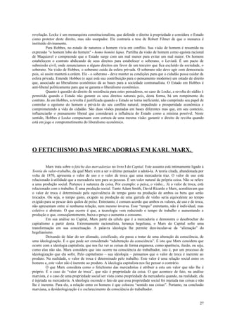 revolução. Locke é um monarquista constitucionalista, que defende o direito à propriedade e considera o Estado
como protetor deste direito, mas não usurpador. Ele contraria a tese de Robert Filmer de que o monarca é
instituído divinamente.
          Para Hobbes, no estado de natureza o homem vivia em conflito. Sua visão de homem é resumida na
expressão "o homem lobo do homem" - homo homini lupus. Partilha da visão de homem como egoísta racional
de Maquiavel e compreende que o Estado surge com um mal menor para evitar um mal maior. Os homens
estabelecem o contrato abdicando de seus direitos para estabelecer o soberano, o Leviatã. É um pacto de
submissão civil, onde renunciamos a alguns direitos em favor de um terceiro que fica excluído da sociedade, o
soberano. Na visão de Hobbes, o soberano cuida da esfera privada. O soberano não deve agir com democracia
pois, só assim manterá a ordem. Ele - o soberano - deve manter as condições para que o cidadão possa cuidar da
esfera privada. Entende Hobbes (e aqui está sua contribuição para o pensamento moderno) um estado de direito
que, associado ao liberalismo econômico dá as bases para a sociedade contratualista. O Estado em Hobbes é
anti-liberal politicamente para que se garanta o liberalismo econômico.
          Quanto à questão do direito de resistência para estes pensadores, no caso de Locke, a revolta do súdito é
permitida quando o Estado não garante os seus direitos naturais pois, desta forma, há um rompimento do
contrato. Já em Hobbes, a revolta é justificada quando o Estado se torna ineficiente, não cumprindo seu papel de
controlar o egoísmo do homem e privá-lo do seu conflito natural, impedindo a prosperidade econômica e
comprometendo a vida do cidadão. São duas visões pautadas em bases diferentes mas que, em seu contexto,
influenciarão o pensamento liberal que considerará a influência do Estado como a mínima possível. Neste
sentido, Hobbes e Locke compactuam com certeza de uma mesma visão: garantir o direito de revolta quando
está em jogo o comprometimento do liberalismo econômico.




O FETICHISMO DAS MERCADORIAS EM KARL MARX.

         Marx trata sobre o fetiche das mercadorias no livro I do Capital. Este assunto está intimamente ligado à
Teoria do valor-trabalho, da qual Marx vem a ser o último pensador a adotá-la. A teoria citada, abandonada por
volta de 1870, apresenta o valor de uso e o valor de troca que uma mercadoria traz. O valor de uso está
relacionado à utilidade que a mercadoria tem para as pessoas. É um valor natural da própria coisa. Não se refere
a uma produção social. Pertence à natureza da coisa. Por exemplo: o peixe, o vinho... Já o valor de troca, está
relacionado com o trabalho. É uma produção social. Tanto Adam Smith, David Ricardo e Marx, acreditavam que
o valor de troca é determinado pela equivalência de tempo gasto na produção de ambos os bens que serão
trocados. Ou seja, o tempo gasto, exigido na produção de uma garrafa de vinho seria equivalente ao tempo
exigido para se pescar dois quilos de peixe. Entretanto, é comum acordo que ambos os valores, de uso e de troca,
não apresentam entre si nenhuma relação, nem mesmo inversa. Esse “tempo” entretanto, não é individual, mas
coletivo e abstrato. O que ocorre é que, a tecnologia vem reduzindo o tempo de trabalho e aumentando a
produção o que, conseqüentemente, baixa o preço e aumenta o consumo.
         Em sua análise no Capital, Marx parte da célula que é a mercadoria e demonstra o desabrochar do
capitalismo a partir desta. Extremamente racionalista, herança hegeliana, o Marx do Capital sofre uma
transformação em sua conceituação. A palavra ideologia lhe permite desvincular-se da “alienação” do
hegelianismo.
         Deixando de falar do ser alienado, coisificado, ele passa a tratar de uma alteração da consciência, de
uma ideologização. É o que pode ser considerado “adulteração da consciência”. É isto que Marx considera que
ocorre com a ideologia capitalista, que nos faz ver as coisas de forma enganosa, como aparência, ilusão, ou seja,
como elas não são. Marx considera que isto ocorre na consciência do trabalhador, isto é, por um processo de
ideologização que ela sofre. Pelo capitalismo – sua ideologia – pensamos que o valor de troca é inerente ao
produto. Na realidade, o valor de troca é determinado pelo trabalho. Este valor é uma relação social entre os
homens e, este valor não é inerente ao produto. A ideologia capitalista nos faz pensar o contrário.
         O que Marx considera como o fetichismo das mercadorias é atribuir a esta um valor que não lhe é
próprio. É o caso do “valor de troca”, que não é propriedade da coisa. O que acontece de fato, na análise
marxista, é o caso de uma propriedade social ser vista como propriedade da mercadoria quando, na realidade, ela
é injetada na mercadoria. A ideologia esconde o fato de que essa propriedade social foi injetada nas coisas e não
lhe é inerente. Para ele, a relação entre os homens é que colocou “sentido nas coisas”. Portanto, na conclusão
marxiana, a desideologização é o esclarecimento da consciência do trabalhador.


                                                                                                                27
 