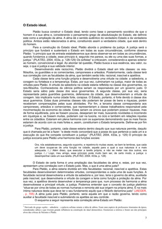 O Estado ideal.
          Platão busca construir o Estado ideal, tendo como base o pensamento socrático de que o
homem é a sua alma e, considerando o pensamento grego de absolutização do Estado, ele definirá
este como a ampliação da alma. A alma dá o sentido autêntico do verdadeiro Estado e da verdadeira
política. Ambos estão relacionados à alma, constituindo assim a verdadeira cidade, que está dentro
do homem.
          Para a construção do Estado ideal, Platão aborda o problema da justiça. A justiça será o
princípio que fundará e sustentará o Estado em todas as suas circunstâncias, conforme observa
Platão: “o princípio que de entrada estabelecemos que devia observar-se em todas as circunstâncias,
quando fundamos a cidade, esse princípio é, segundo me parece, ou ele ou uma das suas formas, a
justiça.” (PLATÃO, 2004, 433a, p. 128-129) Os sofistas3 a criticavam, considerando-a apenas exterior
ao homem, convencional e legal. Ao abordar tal questão, Platão busca a sua essência, seu valor, ou
seja, o que é justiça e sua validade interior.
           Desenvolvendo este raciocínio, Platão dividirá o Estado ideal em três classes: os reis-
filósofos, os guardiães e os comerciantes, camponeses e artesãos. Posteriormente, cada classe terá
sua correlação com as faculdades da alma, que também serão três: racional, irascível e apetitiva.
          Cada classe teria uma função própria e desenvolveria uma virtude na cidade: a sabedoria, a
coragem ou fortaleza e a temperança. Estas, por sua vez, culminariam na justiça, maior de todas as
virtudes para Platão. A virtude da sabedoria na cidade estaria refletida na classe dos governantes, os
reis-filósofos. Conhecedores da ciência política seriam os responsáveis por um governo justo. O
Estado seria sábio pela classe dos seus governantes. A segunda classe, por sua vez, seria
representada pelos guardiões guerreiros, defensores da cidade, que desenvolveriam a virtude da
coragem. Isto implicaria numa cidade forte, corajosa. O Estado, portanto, é forte devido à classe dos
seus guerreiros. Estas duas primeiras classes não poderiam ter posse de bens e riquezas, porém
receberiam compensações pelas suas atividades. Por fim, a terceira classe corresponderia aos
camponeses, artesãos e comerciantes, que representariam a classe trabalhadora responsável pela
movimentação da economia da cidade. Estes seriam os únicos que poderiam possuir riquezas, mas
de forma equilibrada, pois se fossem poucas, desejariam ter mais, buscando novidades e incorrendo
em injustiças e, se fossem muitas, poderiam cair na luxúria, no ócio e também em relações injustas
entre os cidadãos. Estariam em plena harmonia com os superiores demonstrando que os mais fracos
estariam de acordo com os mais fortes e, assim, constituiriam o Estado temperante. Define-se por fim
a justiça.
           Para Platão, portanto, cada classe estaria dentro daquilo que sua natureza permite, daquilo
que é chamada por lei a fazer: “e deste modo concordará que a posse do que pertence a cada um e a
execução do que lhe compete constituem a justiça.” (PLATÃO, 2004, 433a, p. 129) O princípio de
justiça evocaria para Platão uma harmonia das funções sociais:

             Ora, nós estabelecemos, segundo suponho, e repetimo-lo muitas vezes, se bem te lembras, que cada
             um deve ocupar-se de uma função na cidade, aquela para a qual a sua natureza é a mais
             adequada. /.../ Além disso, que executar a tarefa própria, e não se meter nas dos outros, era
             justiça. /.../ Logo, meu amigo, esse princípio pode muito bem ser, de certo modo, a justiça: o
             desempenhar cada um sua tarefa. (PLATÃO, 2004, 433a, p. 128)

         O Estado de certa forma é uma ampliação das faculdades da alma e, estas, por sua vez,
apresentam uma correlação com o Estado justo. Mas, o que é uma alma justa?
         Para Platão, a alma estaria dividida em três faculdades: racional, irascível e apetitiva. Estas
faculdades desenvolveriam determinadas virtudes, correspondentes a cada uma de suas funções. A
faculdade racional desenvolveria a virtude da sabedoria e, por isso, teria o governo da alma, auxiliada
pela irascível, que desenvolveria a virtude da coragem e teria como função a proteção da alma. Por
sua vez, a apetitiva deveria desenvolver a temperança para que, num processo de harmonia a alma
desenvolvesse a principal virtude, a justiça. Podemos entender que o conceito de justiça platônico
“situa-se por cima de todas as normas humanas e remonta até sua origem na própria alma. É na mais
íntima natureza desta que deve ter o seu fundamento aquilo que o filósofo denomina justo” (JAEGER,
, p. 705) A alma justa para Platão, portanto, seria aquela em que a razão governa, tendo como
auxiliar a faculdade irascível e submetendo os apetites ao seu controle.
           O esquema a seguir representa esta correlação alma-Estado em Platão:

3
  Derivado do grego sophia – sabedoria – a palavra sofistas remete a idéia de sábios. Eram uma espécie de professores itinerantes da época,
considerados sábios e que tiveram grande influência na construção do ideal democrático. Ensinavam a retórica e foram um dos principais
alvos das críticas de Sócrates e Platão.

                                                                                                                                         3
 