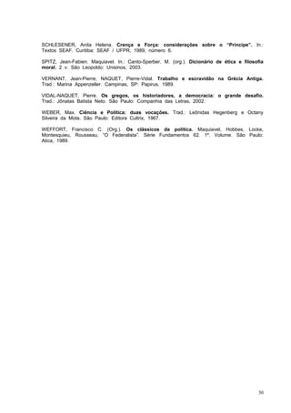 SCHLESENER, Anita Helena. Crença e Força: considerações sobre o “Príncipe”. In.:
Textos SEAF. Curitiba: SEAF / UFPR, 1989, número 6.

SPITZ, Jean-Fabien. Maquiavel. In.: Canto-Sperber. M. (org.). Dicionário de ética e filosofia
moral, 2 v. São Leopoldo: Unisinos, 2003.

VERNANT, Jean-Pierre; NAQUET, Pierre-Vidal. Trabalho e escravidão na Grécia Antiga.
Trad.: Marina Appenzeller. Campinas, SP: Papirus, 1989.

VIDAL-NAQUET, Pierre. Os gregos, os historiadores, a democracia: o grande desafio.
Trad.: Jônatas Batista Neto. São Paulo: Companhia das Letras, 2002.

WEBER, Max. Ciência e Política: duas vocações. Trad.: Leônidas Hegenberg e Octany
Silveira da Mota. São Paulo: Editora Cultrix, 1967.

WEFFORT, Francisco C. (Org.). Os clássicos da política. Maquiavel, Hobbes, Locke,
Montesquieu, Rousseau, “O Federalista”. Série Fundamentos 62. 1º. Volume. São Paulo:
Atica, 1989.




                                                                                          30
 